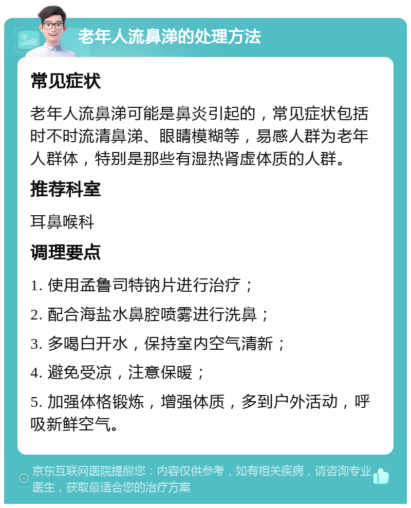 老年人流鼻涕的处理方法 常见症状 老年人流鼻涕可能是鼻炎引起的，常见症状包括时不时流清鼻涕、眼睛模糊等，易感人群为老年人群体，特别是那些有湿热肾虚体质的人群。 推荐科室 耳鼻喉科 调理要点 1. 使用孟鲁司特钠片进行治疗； 2. 配合海盐水鼻腔喷雾进行洗鼻； 3. 多喝白开水，保持室内空气清新； 4. 避免受凉，注意保暖； 5. 加强体格锻炼，增强体质，多到户外活动，呼吸新鲜空气。