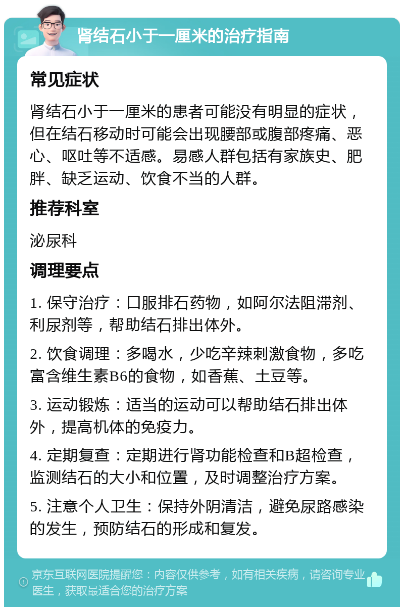 肾结石小于一厘米的治疗指南 常见症状 肾结石小于一厘米的患者可能没有明显的症状，但在结石移动时可能会出现腰部或腹部疼痛、恶心、呕吐等不适感。易感人群包括有家族史、肥胖、缺乏运动、饮食不当的人群。 推荐科室 泌尿科 调理要点 1. 保守治疗：口服排石药物，如阿尔法阻滞剂、利尿剂等，帮助结石排出体外。 2. 饮食调理：多喝水，少吃辛辣刺激食物，多吃富含维生素B6的食物，如香蕉、土豆等。 3. 运动锻炼：适当的运动可以帮助结石排出体外，提高机体的免疫力。 4. 定期复查：定期进行肾功能检查和B超检查，监测结石的大小和位置，及时调整治疗方案。 5. 注意个人卫生：保持外阴清洁，避免尿路感染的发生，预防结石的形成和复发。