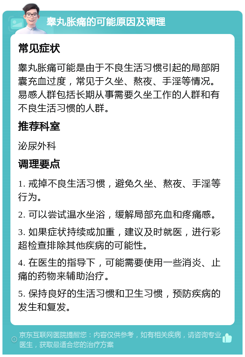 睾丸胀痛的可能原因及调理 常见症状 睾丸胀痛可能是由于不良生活习惯引起的局部阴囊充血过度，常见于久坐、熬夜、手淫等情况。易感人群包括长期从事需要久坐工作的人群和有不良生活习惯的人群。 推荐科室 泌尿外科 调理要点 1. 戒掉不良生活习惯，避免久坐、熬夜、手淫等行为。 2. 可以尝试温水坐浴，缓解局部充血和疼痛感。 3. 如果症状持续或加重，建议及时就医，进行彩超检查排除其他疾病的可能性。 4. 在医生的指导下，可能需要使用一些消炎、止痛的药物来辅助治疗。 5. 保持良好的生活习惯和卫生习惯，预防疾病的发生和复发。