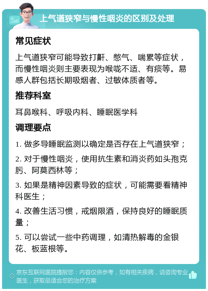 上气道狭窄与慢性咽炎的区别及处理 常见症状 上气道狭窄可能导致打鼾、憋气、喘累等症状，而慢性咽炎则主要表现为喉咙不适、有痰等。易感人群包括长期吸烟者、过敏体质者等。 推荐科室 耳鼻喉科、呼吸内科、睡眠医学科 调理要点 1. 做多导睡眠监测以确定是否存在上气道狭窄； 2. 对于慢性咽炎，使用抗生素和消炎药如头孢克肟、阿莫西林等； 3. 如果是精神因素导致的症状，可能需要看精神科医生； 4. 改善生活习惯，戒烟限酒，保持良好的睡眠质量； 5. 可以尝试一些中药调理，如清热解毒的金银花、板蓝根等。