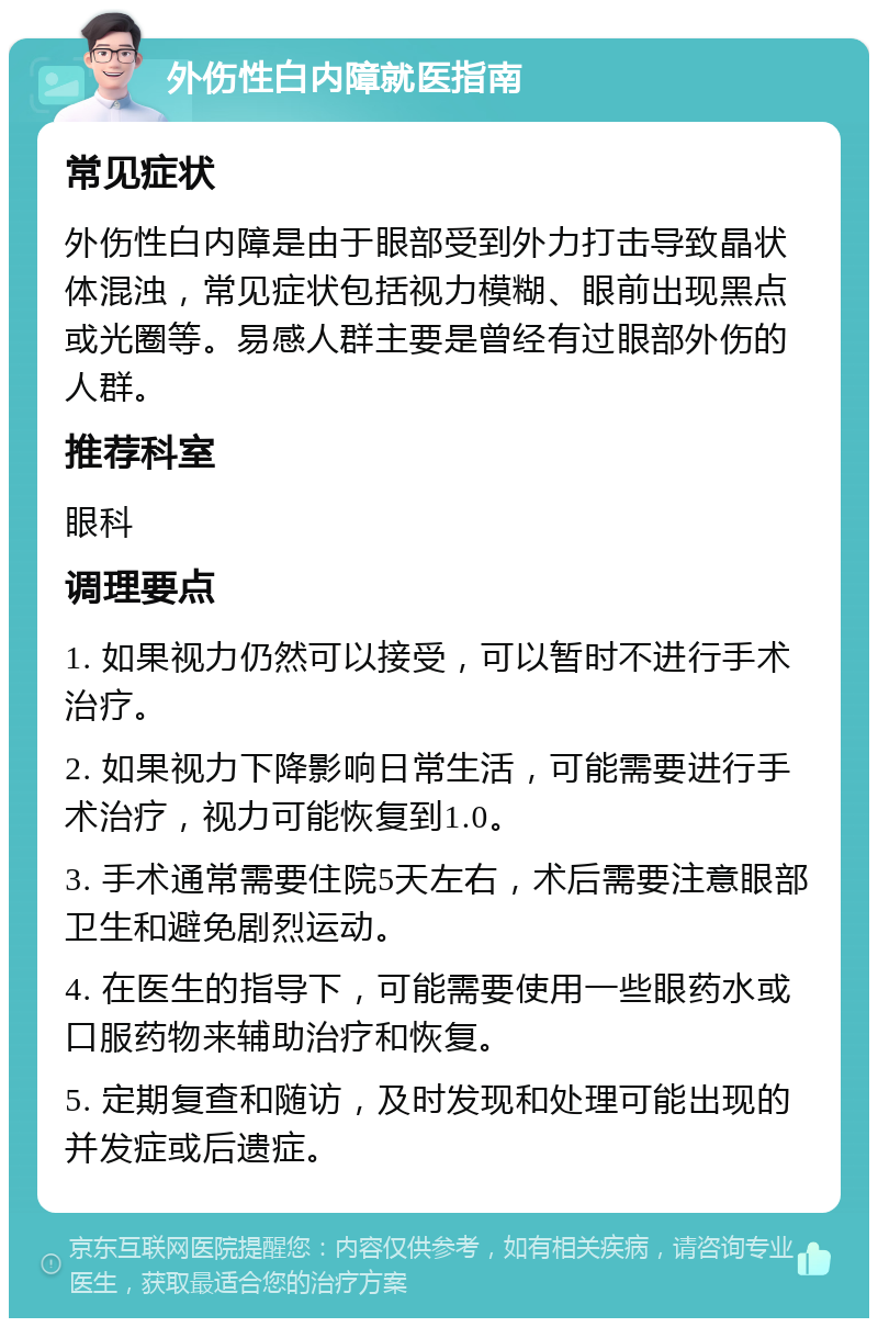 外伤性白内障就医指南 常见症状 外伤性白内障是由于眼部受到外力打击导致晶状体混浊，常见症状包括视力模糊、眼前出现黑点或光圈等。易感人群主要是曾经有过眼部外伤的人群。 推荐科室 眼科 调理要点 1. 如果视力仍然可以接受，可以暂时不进行手术治疗。 2. 如果视力下降影响日常生活，可能需要进行手术治疗，视力可能恢复到1.0。 3. 手术通常需要住院5天左右，术后需要注意眼部卫生和避免剧烈运动。 4. 在医生的指导下，可能需要使用一些眼药水或口服药物来辅助治疗和恢复。 5. 定期复查和随访，及时发现和处理可能出现的并发症或后遗症。