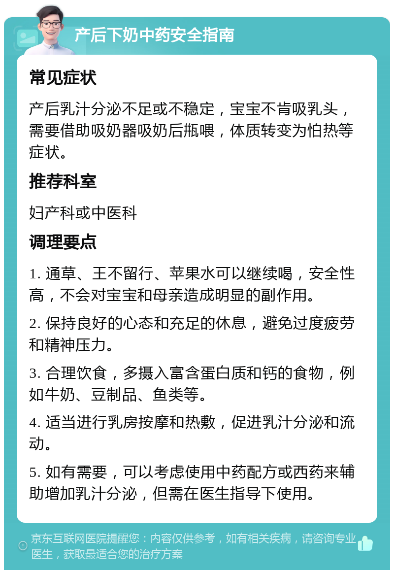 产后下奶中药安全指南 常见症状 产后乳汁分泌不足或不稳定，宝宝不肯吸乳头，需要借助吸奶器吸奶后甁喂，体质转变为怕热等症状。 推荐科室 妇产科或中医科 调理要点 1. 通草、王不留行、苹果水可以继续喝，安全性高，不会对宝宝和母亲造成明显的副作用。 2. 保持良好的心态和充足的休息，避免过度疲劳和精神压力。 3. 合理饮食，多摄入富含蛋白质和钙的食物，例如牛奶、豆制品、鱼类等。 4. 适当进行乳房按摩和热敷，促进乳汁分泌和流动。 5. 如有需要，可以考虑使用中药配方或西药来辅助增加乳汁分泌，但需在医生指导下使用。