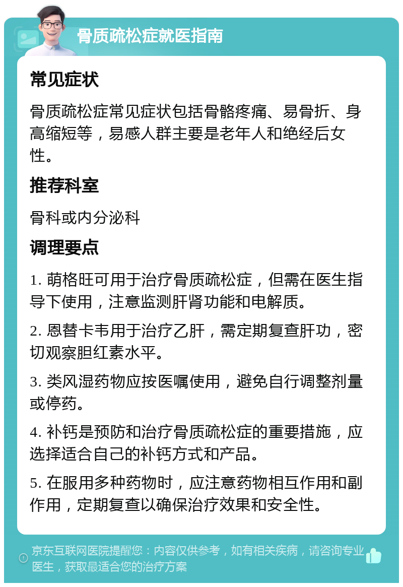 骨质疏松症就医指南 常见症状 骨质疏松症常见症状包括骨骼疼痛、易骨折、身高缩短等，易感人群主要是老年人和绝经后女性。 推荐科室 骨科或内分泌科 调理要点 1. 萌格旺可用于治疗骨质疏松症，但需在医生指导下使用，注意监测肝肾功能和电解质。 2. 恩替卡韦用于治疗乙肝，需定期复查肝功，密切观察胆红素水平。 3. 类风湿药物应按医嘱使用，避免自行调整剂量或停药。 4. 补钙是预防和治疗骨质疏松症的重要措施，应选择适合自己的补钙方式和产品。 5. 在服用多种药物时，应注意药物相互作用和副作用，定期复查以确保治疗效果和安全性。