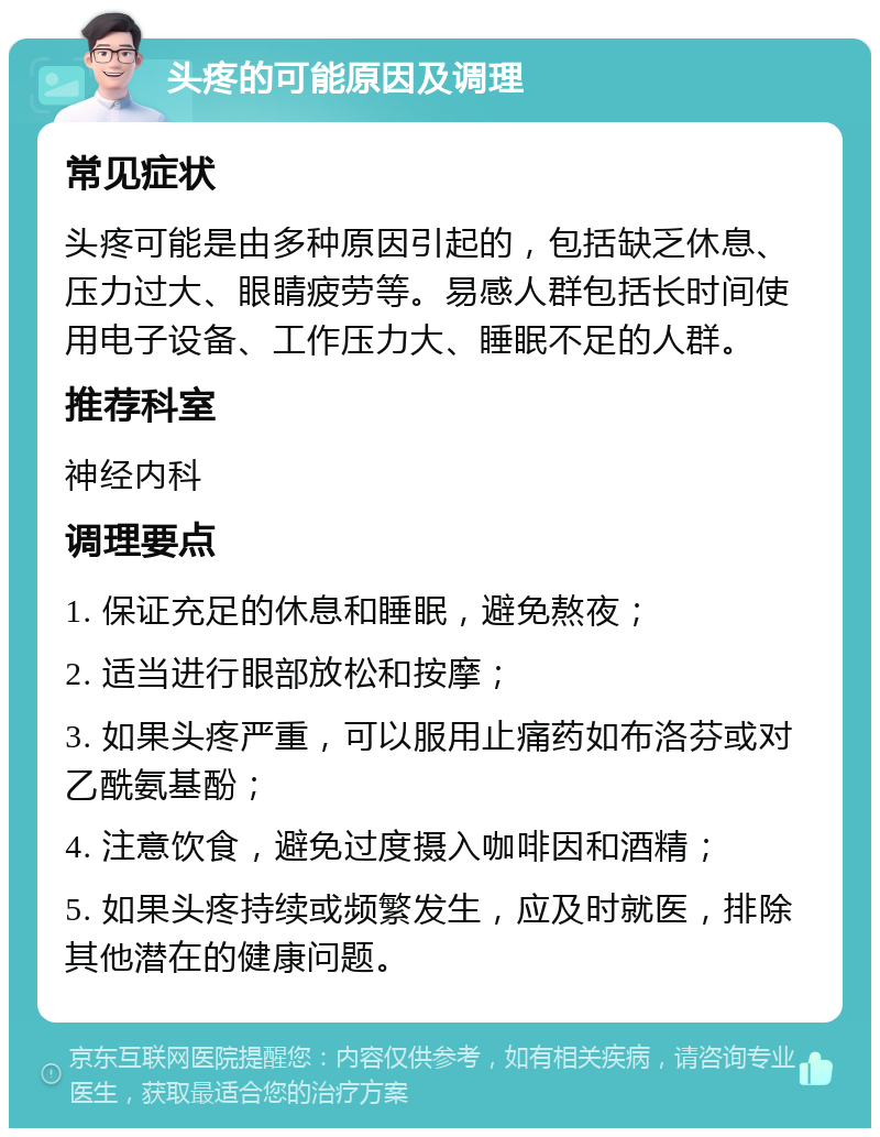 头疼的可能原因及调理 常见症状 头疼可能是由多种原因引起的，包括缺乏休息、压力过大、眼睛疲劳等。易感人群包括长时间使用电子设备、工作压力大、睡眠不足的人群。 推荐科室 神经内科 调理要点 1. 保证充足的休息和睡眠，避免熬夜； 2. 适当进行眼部放松和按摩； 3. 如果头疼严重，可以服用止痛药如布洛芬或对乙酰氨基酚； 4. 注意饮食，避免过度摄入咖啡因和酒精； 5. 如果头疼持续或频繁发生，应及时就医，排除其他潜在的健康问题。