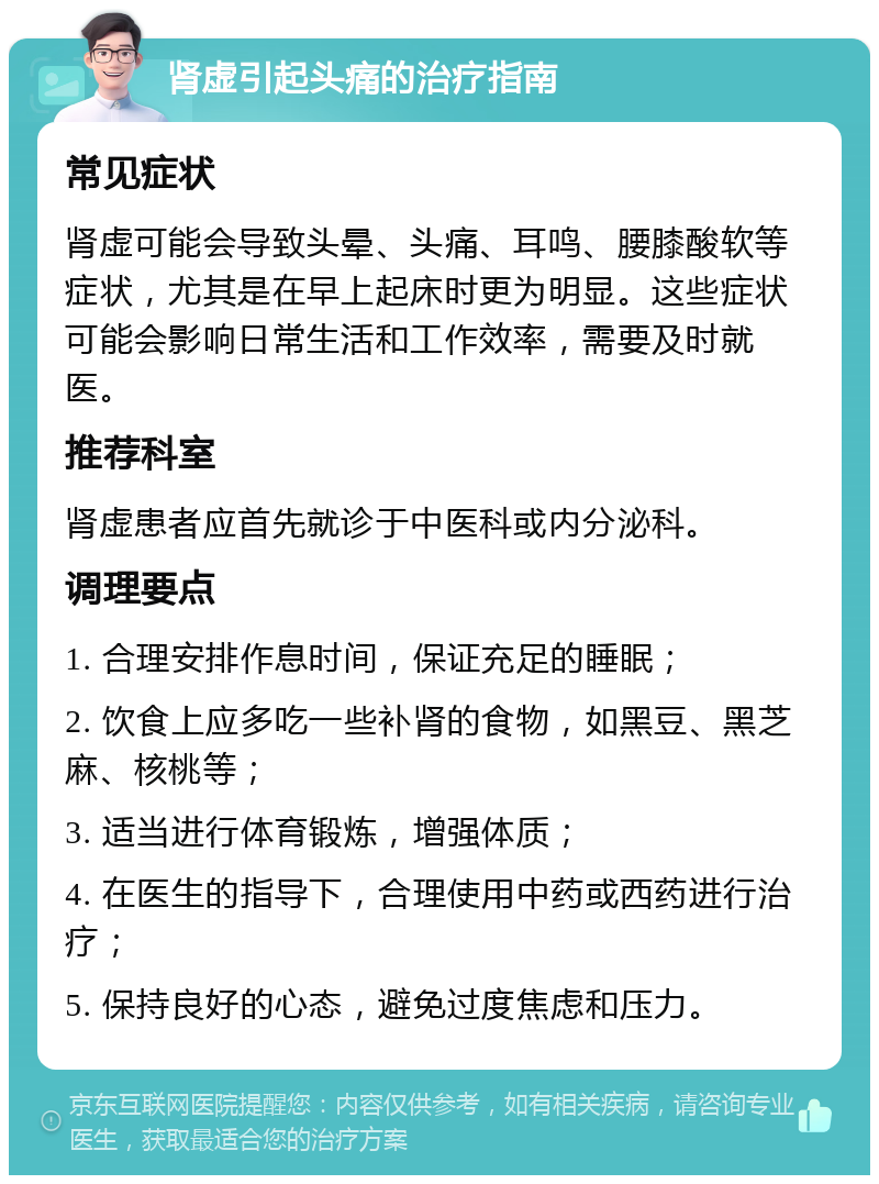 肾虚引起头痛的治疗指南 常见症状 肾虚可能会导致头晕、头痛、耳鸣、腰膝酸软等症状，尤其是在早上起床时更为明显。这些症状可能会影响日常生活和工作效率，需要及时就医。 推荐科室 肾虚患者应首先就诊于中医科或内分泌科。 调理要点 1. 合理安排作息时间，保证充足的睡眠； 2. 饮食上应多吃一些补肾的食物，如黑豆、黑芝麻、核桃等； 3. 适当进行体育锻炼，增强体质； 4. 在医生的指导下，合理使用中药或西药进行治疗； 5. 保持良好的心态，避免过度焦虑和压力。