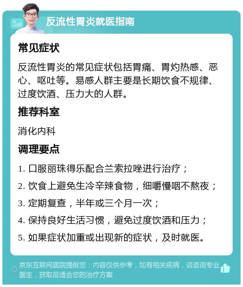 反流性胃炎就医指南 常见症状 反流性胃炎的常见症状包括胃痛、胃灼热感、恶心、呕吐等。易感人群主要是长期饮食不规律、过度饮酒、压力大的人群。 推荐科室 消化内科 调理要点 1. 口服丽珠得乐配合兰索拉唑进行治疗； 2. 饮食上避免生冷辛辣食物，细嚼慢咽不熬夜； 3. 定期复查，半年或三个月一次； 4. 保持良好生活习惯，避免过度饮酒和压力； 5. 如果症状加重或出现新的症状，及时就医。