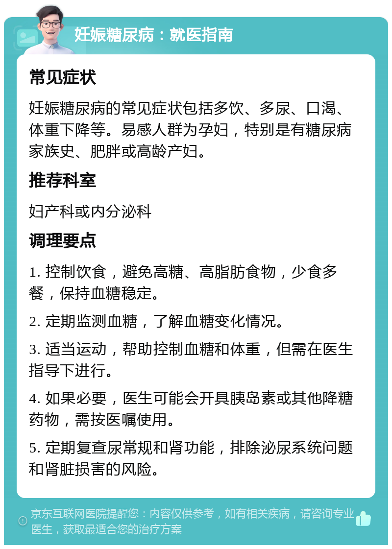 妊娠糖尿病：就医指南 常见症状 妊娠糖尿病的常见症状包括多饮、多尿、口渴、体重下降等。易感人群为孕妇，特别是有糖尿病家族史、肥胖或高龄产妇。 推荐科室 妇产科或内分泌科 调理要点 1. 控制饮食，避免高糖、高脂肪食物，少食多餐，保持血糖稳定。 2. 定期监测血糖，了解血糖变化情况。 3. 适当运动，帮助控制血糖和体重，但需在医生指导下进行。 4. 如果必要，医生可能会开具胰岛素或其他降糖药物，需按医嘱使用。 5. 定期复查尿常规和肾功能，排除泌尿系统问题和肾脏损害的风险。