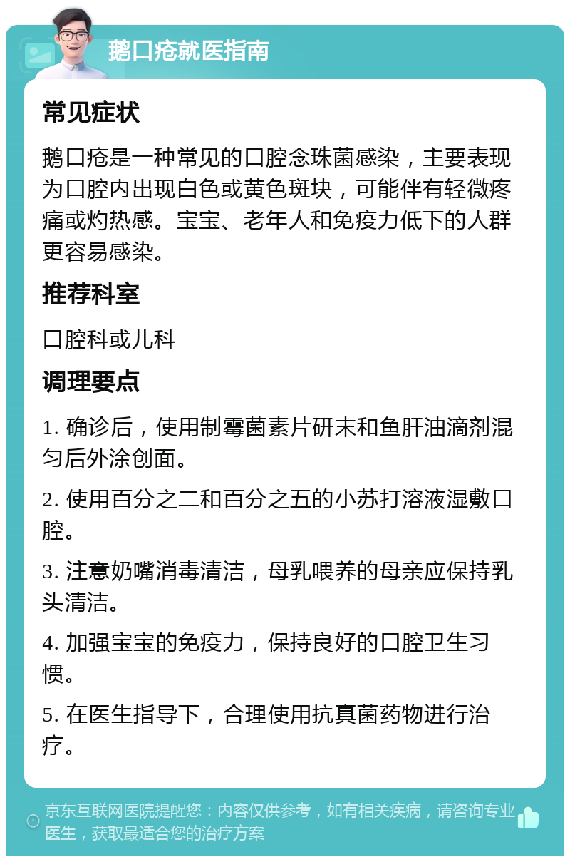 鹅口疮就医指南 常见症状 鹅口疮是一种常见的口腔念珠菌感染，主要表现为口腔内出现白色或黄色斑块，可能伴有轻微疼痛或灼热感。宝宝、老年人和免疫力低下的人群更容易感染。 推荐科室 口腔科或儿科 调理要点 1. 确诊后，使用制霉菌素片研末和鱼肝油滴剂混匀后外涂创面。 2. 使用百分之二和百分之五的小苏打溶液湿敷口腔。 3. 注意奶嘴消毒清洁，母乳喂养的母亲应保持乳头清洁。 4. 加强宝宝的免疫力，保持良好的口腔卫生习惯。 5. 在医生指导下，合理使用抗真菌药物进行治疗。