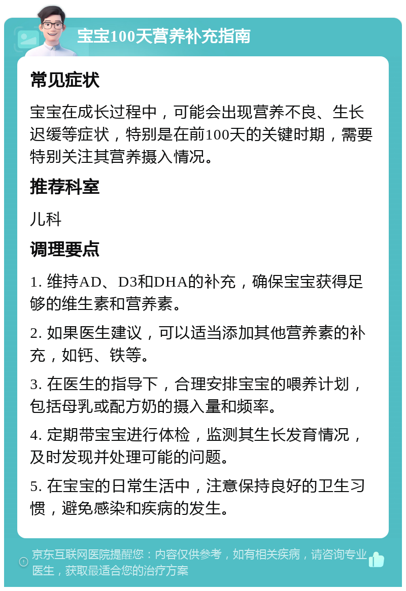 宝宝100天营养补充指南 常见症状 宝宝在成长过程中，可能会出现营养不良、生长迟缓等症状，特别是在前100天的关键时期，需要特别关注其营养摄入情况。 推荐科室 儿科 调理要点 1. 维持AD、D3和DHA的补充，确保宝宝获得足够的维生素和营养素。 2. 如果医生建议，可以适当添加其他营养素的补充，如钙、铁等。 3. 在医生的指导下，合理安排宝宝的喂养计划，包括母乳或配方奶的摄入量和频率。 4. 定期带宝宝进行体检，监测其生长发育情况，及时发现并处理可能的问题。 5. 在宝宝的日常生活中，注意保持良好的卫生习惯，避免感染和疾病的发生。