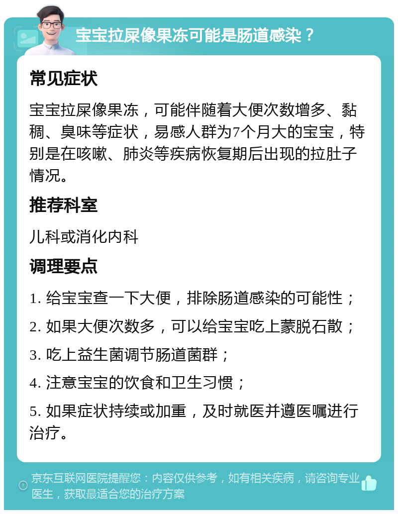 宝宝拉屎像果冻可能是肠道感染？ 常见症状 宝宝拉屎像果冻，可能伴随着大便次数增多、黏稠、臭味等症状，易感人群为7个月大的宝宝，特别是在咳嗽、肺炎等疾病恢复期后出现的拉肚子情况。 推荐科室 儿科或消化内科 调理要点 1. 给宝宝查一下大便，排除肠道感染的可能性； 2. 如果大便次数多，可以给宝宝吃上蒙脱石散； 3. 吃上益生菌调节肠道菌群； 4. 注意宝宝的饮食和卫生习惯； 5. 如果症状持续或加重，及时就医并遵医嘱进行治疗。