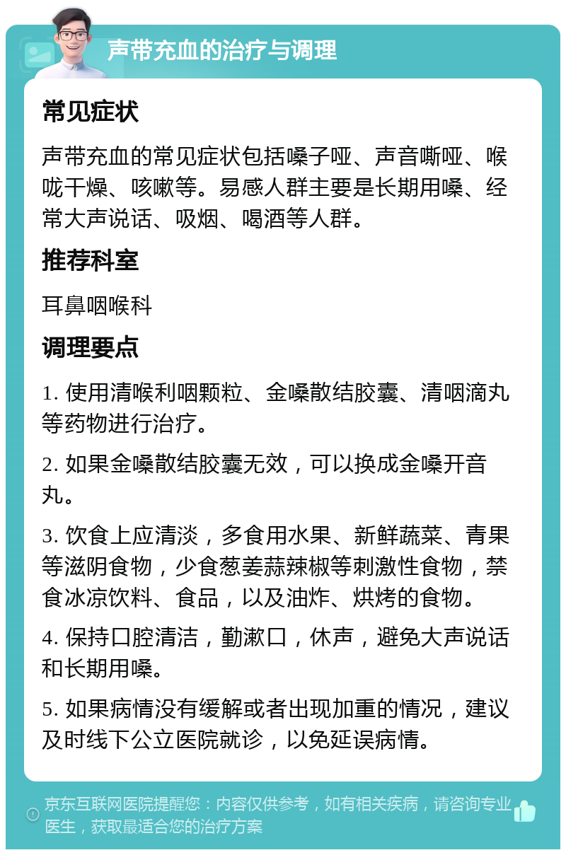 声带充血的治疗与调理 常见症状 声带充血的常见症状包括嗓子哑、声音嘶哑、喉咙干燥、咳嗽等。易感人群主要是长期用嗓、经常大声说话、吸烟、喝酒等人群。 推荐科室 耳鼻咽喉科 调理要点 1. 使用清喉利咽颗粒、金嗓散结胶囊、清咽滴丸等药物进行治疗。 2. 如果金嗓散结胶囊无效，可以换成金嗓开音丸。 3. 饮食上应清淡，多食用水果、新鲜蔬菜、青果等滋阴食物，少食葱姜蒜辣椒等刺激性食物，禁食冰凉饮料、食品，以及油炸、烘烤的食物。 4. 保持口腔清洁，勤漱口，休声，避免大声说话和长期用嗓。 5. 如果病情没有缓解或者出现加重的情况，建议及时线下公立医院就诊，以免延误病情。