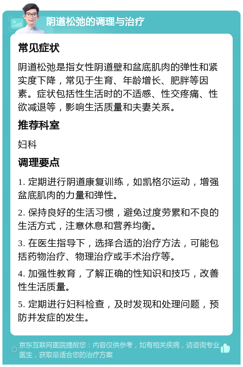 阴道松弛的调理与治疗 常见症状 阴道松弛是指女性阴道壁和盆底肌肉的弹性和紧实度下降，常见于生育、年龄增长、肥胖等因素。症状包括性生活时的不适感、性交疼痛、性欲减退等，影响生活质量和夫妻关系。 推荐科室 妇科 调理要点 1. 定期进行阴道康复训练，如凯格尔运动，增强盆底肌肉的力量和弹性。 2. 保持良好的生活习惯，避免过度劳累和不良的生活方式，注意休息和营养均衡。 3. 在医生指导下，选择合适的治疗方法，可能包括药物治疗、物理治疗或手术治疗等。 4. 加强性教育，了解正确的性知识和技巧，改善性生活质量。 5. 定期进行妇科检查，及时发现和处理问题，预防并发症的发生。