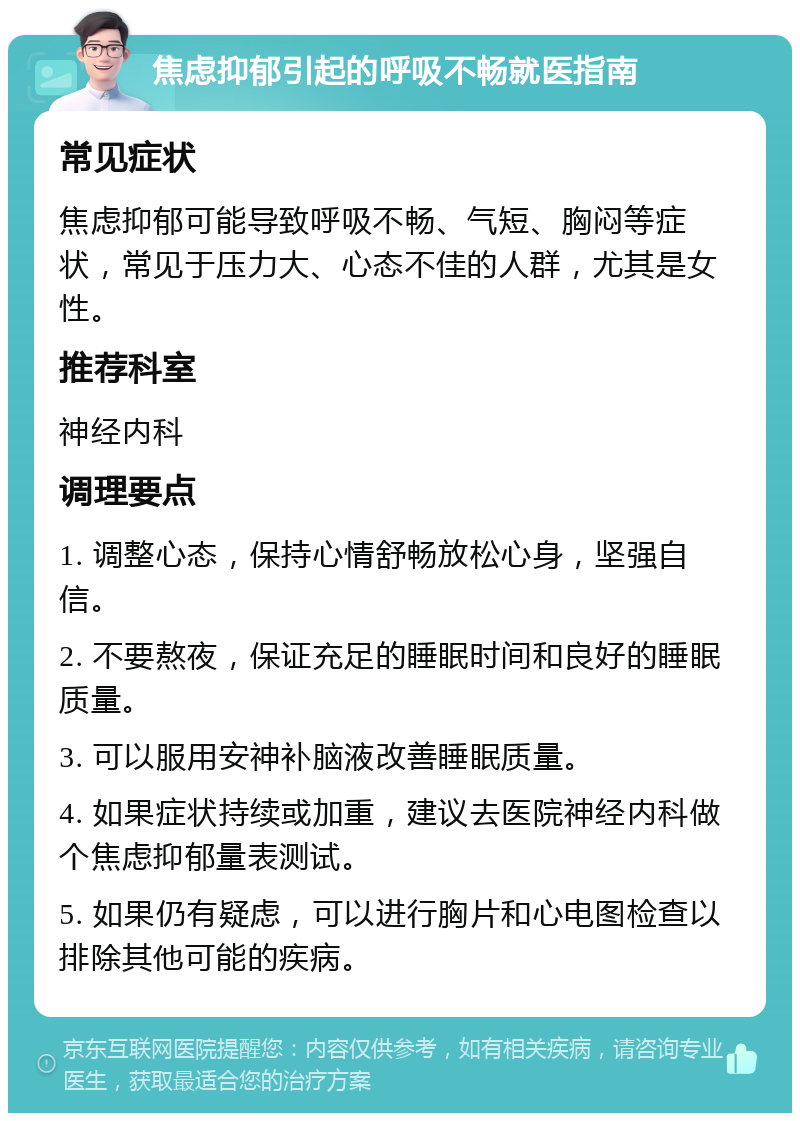 焦虑抑郁引起的呼吸不畅就医指南 常见症状 焦虑抑郁可能导致呼吸不畅、气短、胸闷等症状，常见于压力大、心态不佳的人群，尤其是女性。 推荐科室 神经内科 调理要点 1. 调整心态，保持心情舒畅放松心身，坚强自信。 2. 不要熬夜，保证充足的睡眠时间和良好的睡眠质量。 3. 可以服用安神补脑液改善睡眠质量。 4. 如果症状持续或加重，建议去医院神经内科做个焦虑抑郁量表测试。 5. 如果仍有疑虑，可以进行胸片和心电图检查以排除其他可能的疾病。