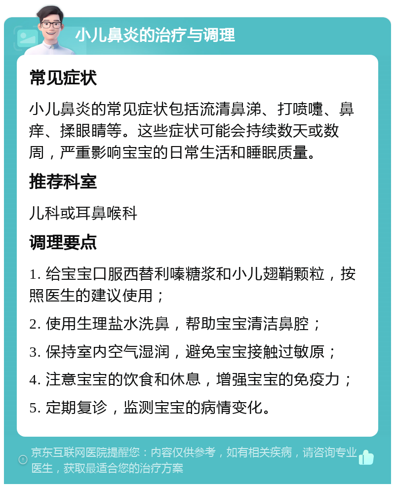 小儿鼻炎的治疗与调理 常见症状 小儿鼻炎的常见症状包括流清鼻涕、打喷嚏、鼻痒、揉眼睛等。这些症状可能会持续数天或数周，严重影响宝宝的日常生活和睡眠质量。 推荐科室 儿科或耳鼻喉科 调理要点 1. 给宝宝口服西替利嗪糖浆和小儿翅鞘颗粒，按照医生的建议使用； 2. 使用生理盐水洗鼻，帮助宝宝清洁鼻腔； 3. 保持室内空气湿润，避免宝宝接触过敏原； 4. 注意宝宝的饮食和休息，增强宝宝的免疫力； 5. 定期复诊，监测宝宝的病情变化。