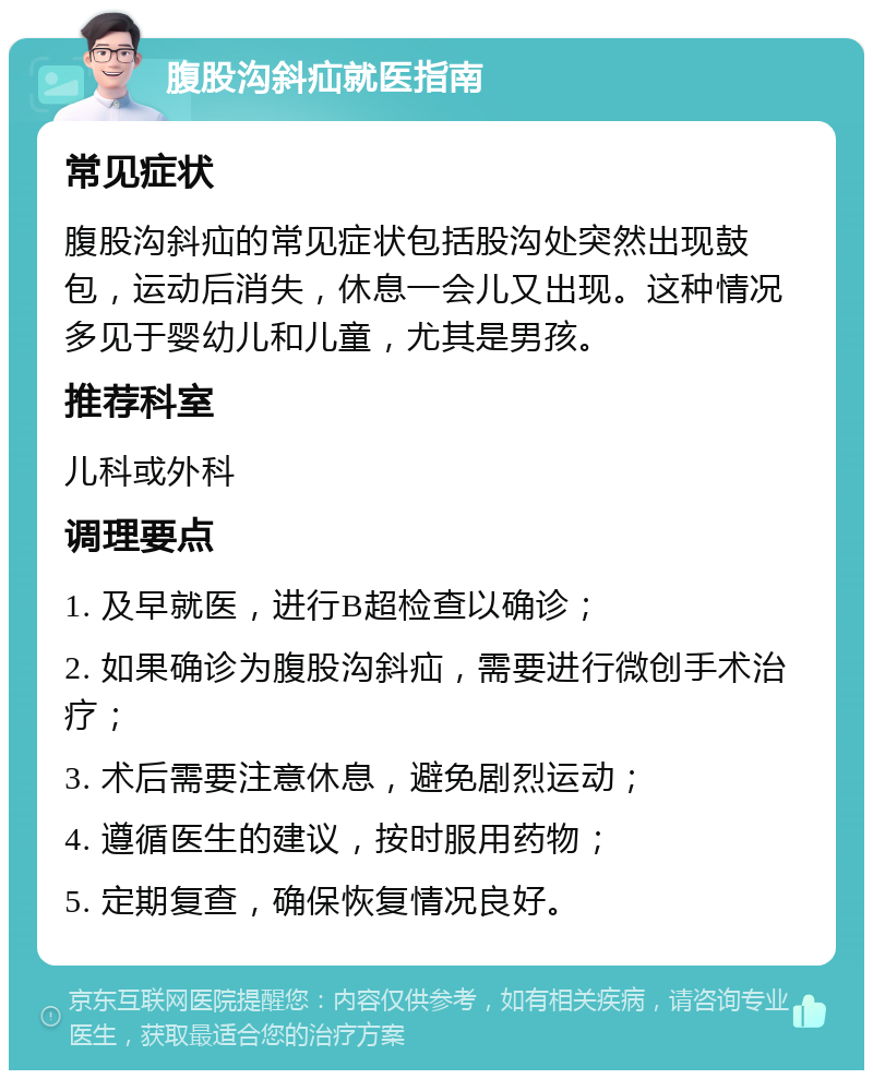 腹股沟斜疝就医指南 常见症状 腹股沟斜疝的常见症状包括股沟处突然出现鼓包，运动后消失，休息一会儿又出现。这种情况多见于婴幼儿和儿童，尤其是男孩。 推荐科室 儿科或外科 调理要点 1. 及早就医，进行B超检查以确诊； 2. 如果确诊为腹股沟斜疝，需要进行微创手术治疗； 3. 术后需要注意休息，避免剧烈运动； 4. 遵循医生的建议，按时服用药物； 5. 定期复查，确保恢复情况良好。