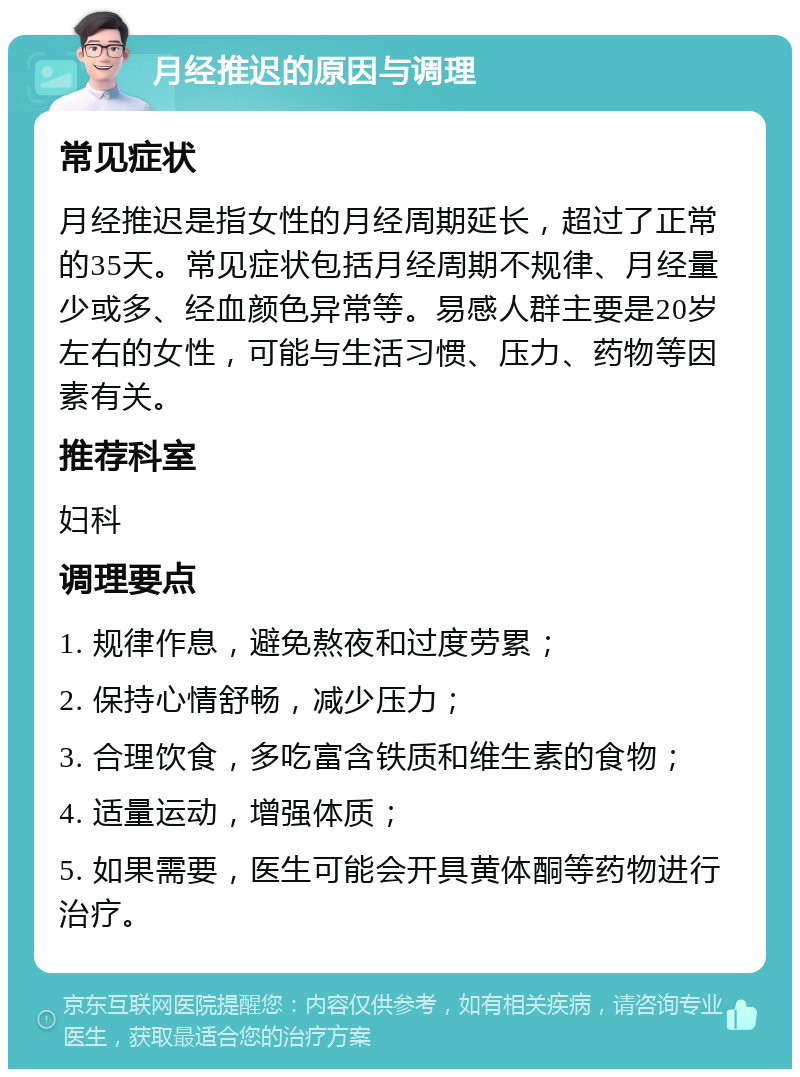 月经推迟的原因与调理 常见症状 月经推迟是指女性的月经周期延长，超过了正常的35天。常见症状包括月经周期不规律、月经量少或多、经血颜色异常等。易感人群主要是20岁左右的女性，可能与生活习惯、压力、药物等因素有关。 推荐科室 妇科 调理要点 1. 规律作息，避免熬夜和过度劳累； 2. 保持心情舒畅，减少压力； 3. 合理饮食，多吃富含铁质和维生素的食物； 4. 适量运动，增强体质； 5. 如果需要，医生可能会开具黄体酮等药物进行治疗。