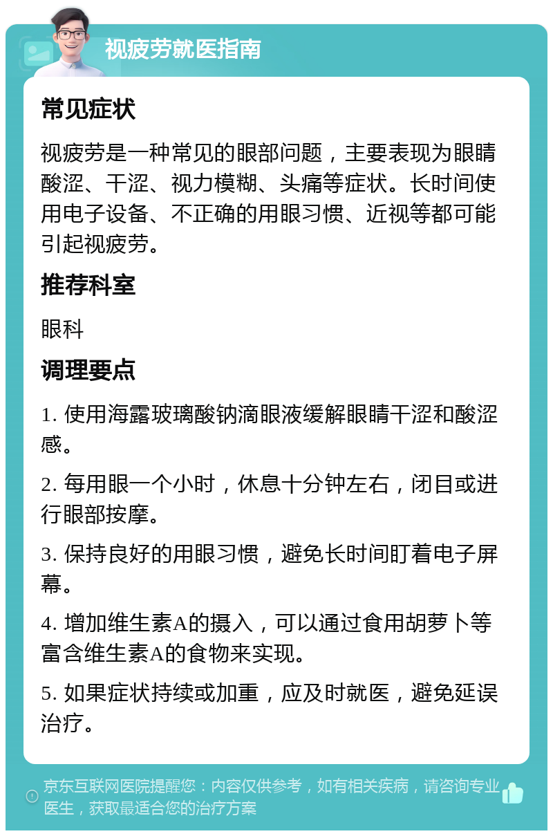 视疲劳就医指南 常见症状 视疲劳是一种常见的眼部问题，主要表现为眼睛酸涩、干涩、视力模糊、头痛等症状。长时间使用电子设备、不正确的用眼习惯、近视等都可能引起视疲劳。 推荐科室 眼科 调理要点 1. 使用海露玻璃酸钠滴眼液缓解眼睛干涩和酸涩感。 2. 每用眼一个小时，休息十分钟左右，闭目或进行眼部按摩。 3. 保持良好的用眼习惯，避免长时间盯着电子屏幕。 4. 增加维生素A的摄入，可以通过食用胡萝卜等富含维生素A的食物来实现。 5. 如果症状持续或加重，应及时就医，避免延误治疗。