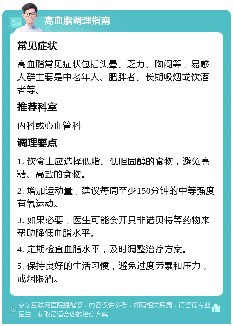 高血脂调理指南 常见症状 高血脂常见症状包括头晕、乏力、胸闷等，易感人群主要是中老年人、肥胖者、长期吸烟或饮酒者等。 推荐科室 内科或心血管科 调理要点 1. 饮食上应选择低脂、低胆固醇的食物，避免高糖、高盐的食物。 2. 增加运动量，建议每周至少150分钟的中等强度有氧运动。 3. 如果必要，医生可能会开具非诺贝特等药物来帮助降低血脂水平。 4. 定期检查血脂水平，及时调整治疗方案。 5. 保持良好的生活习惯，避免过度劳累和压力，戒烟限酒。