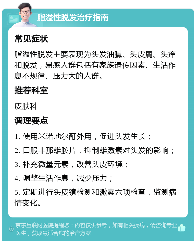 脂溢性脱发治疗指南 常见症状 脂溢性脱发主要表现为头发油腻、头皮屑、头痒和脱发，易感人群包括有家族遗传因素、生活作息不规律、压力大的人群。 推荐科室 皮肤科 调理要点 1. 使用米诺地尔酊外用，促进头发生长； 2. 口服非那雄胺片，抑制雄激素对头发的影响； 3. 补充微量元素，改善头皮环境； 4. 调整生活作息，减少压力； 5. 定期进行头皮镜检测和激素六项检查，监测病情变化。