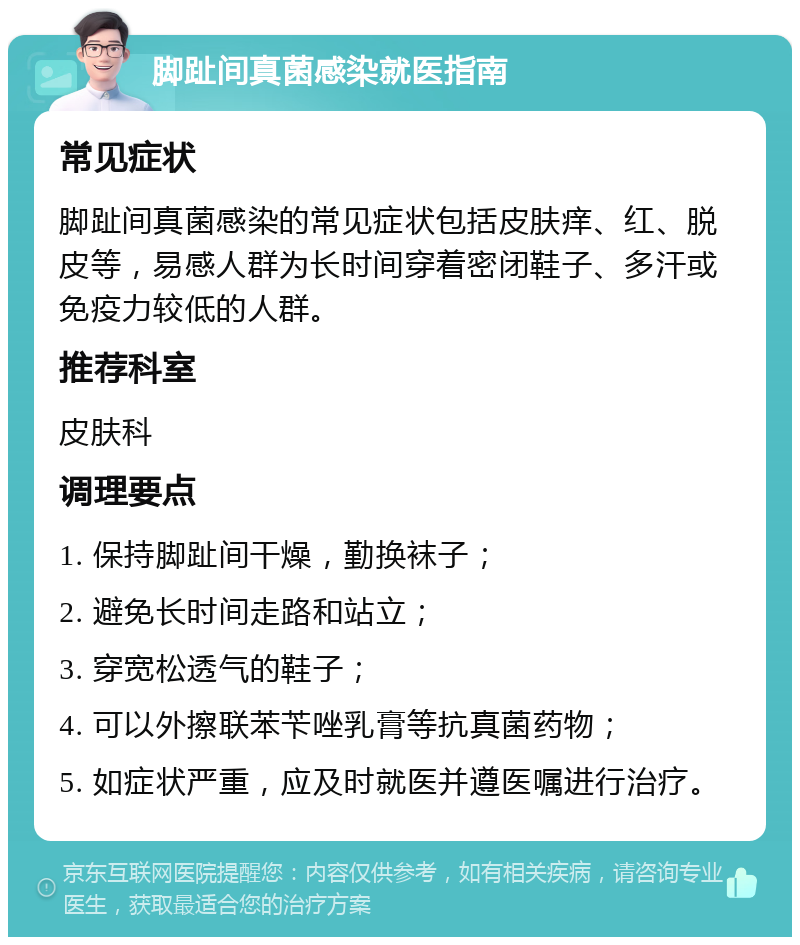 脚趾间真菌感染就医指南 常见症状 脚趾间真菌感染的常见症状包括皮肤痒、红、脱皮等，易感人群为长时间穿着密闭鞋子、多汗或免疫力较低的人群。 推荐科室 皮肤科 调理要点 1. 保持脚趾间干燥，勤换袜子； 2. 避免长时间走路和站立； 3. 穿宽松透气的鞋子； 4. 可以外擦联苯苄唑乳膏等抗真菌药物； 5. 如症状严重，应及时就医并遵医嘱进行治疗。