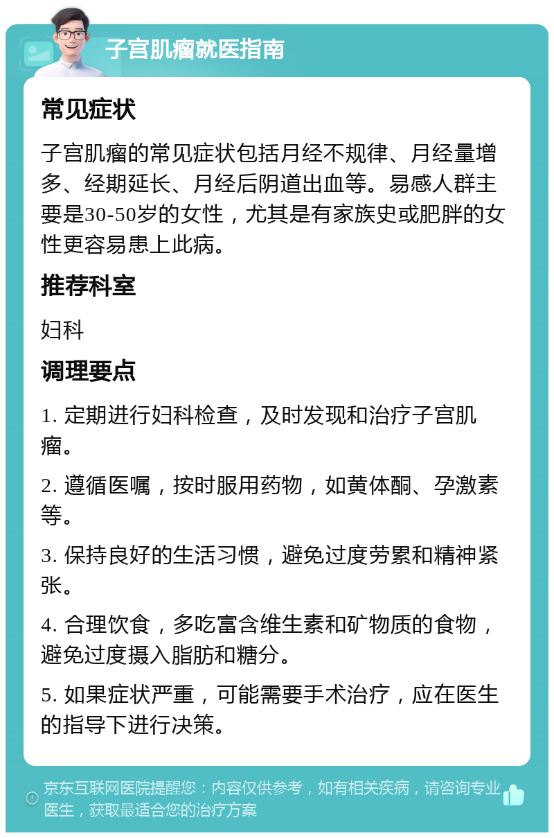 子宫肌瘤就医指南 常见症状 子宫肌瘤的常见症状包括月经不规律、月经量增多、经期延长、月经后阴道出血等。易感人群主要是30-50岁的女性，尤其是有家族史或肥胖的女性更容易患上此病。 推荐科室 妇科 调理要点 1. 定期进行妇科检查，及时发现和治疗子宫肌瘤。 2. 遵循医嘱，按时服用药物，如黄体酮、孕激素等。 3. 保持良好的生活习惯，避免过度劳累和精神紧张。 4. 合理饮食，多吃富含维生素和矿物质的食物，避免过度摄入脂肪和糖分。 5. 如果症状严重，可能需要手术治疗，应在医生的指导下进行决策。