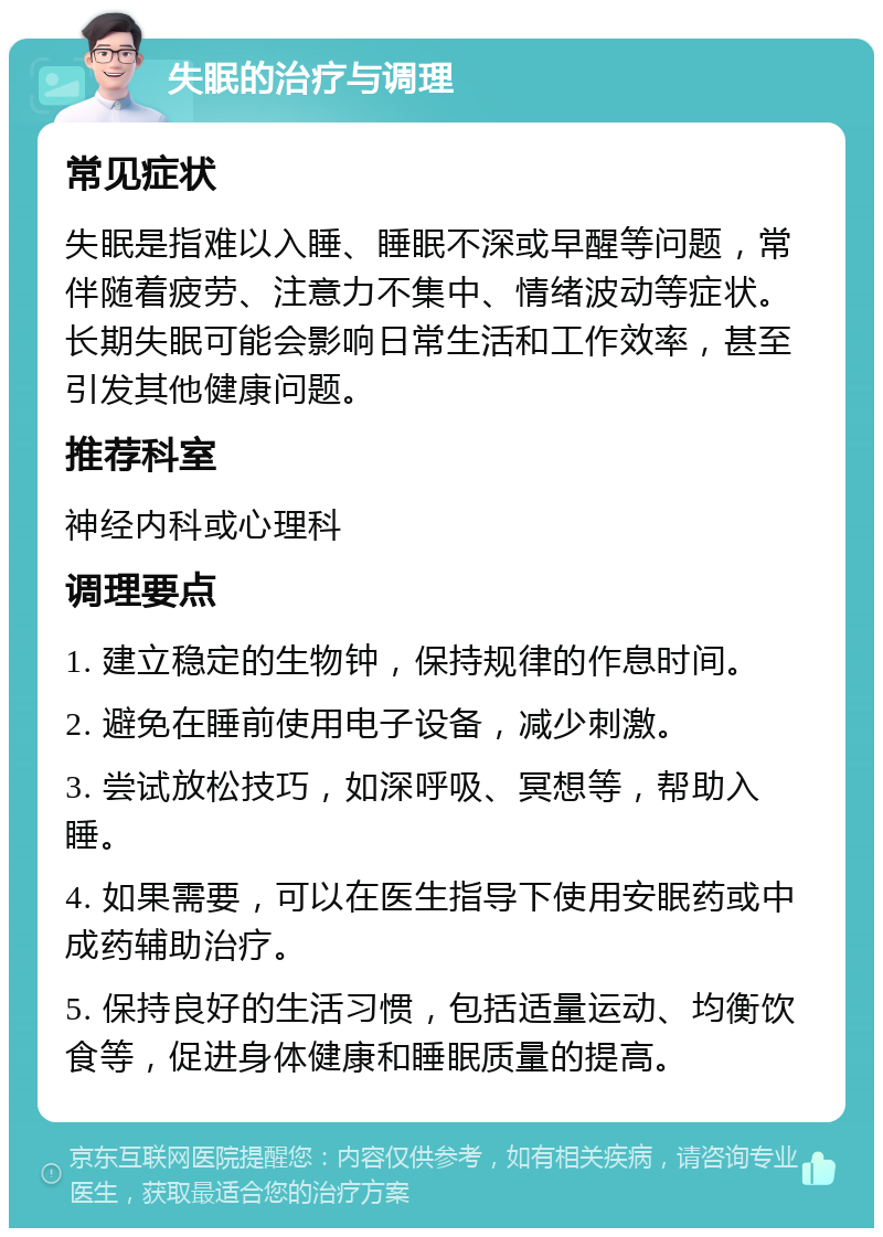 失眠的治疗与调理 常见症状 失眠是指难以入睡、睡眠不深或早醒等问题，常伴随着疲劳、注意力不集中、情绪波动等症状。长期失眠可能会影响日常生活和工作效率，甚至引发其他健康问题。 推荐科室 神经内科或心理科 调理要点 1. 建立稳定的生物钟，保持规律的作息时间。 2. 避免在睡前使用电子设备，减少刺激。 3. 尝试放松技巧，如深呼吸、冥想等，帮助入睡。 4. 如果需要，可以在医生指导下使用安眠药或中成药辅助治疗。 5. 保持良好的生活习惯，包括适量运动、均衡饮食等，促进身体健康和睡眠质量的提高。