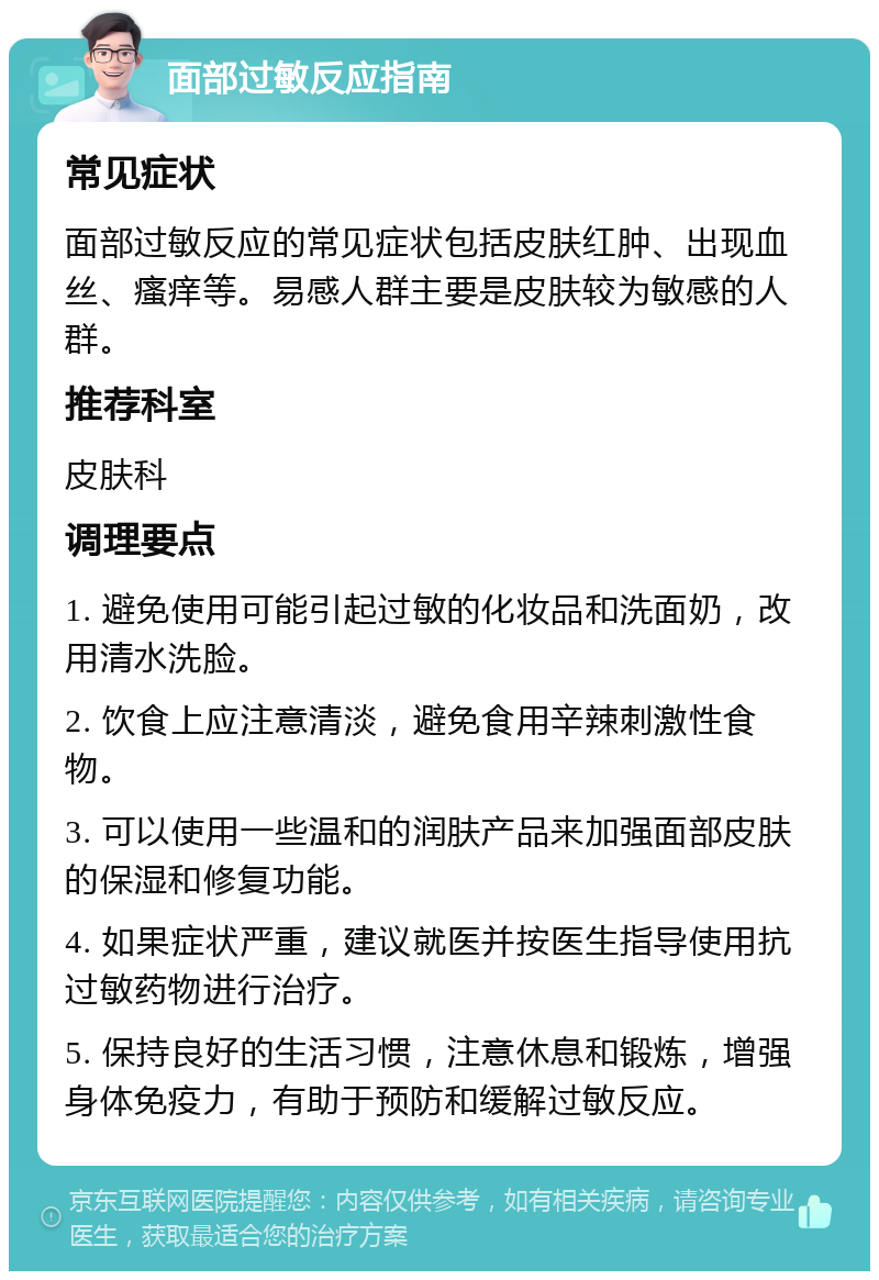 面部过敏反应指南 常见症状 面部过敏反应的常见症状包括皮肤红肿、出现血丝、瘙痒等。易感人群主要是皮肤较为敏感的人群。 推荐科室 皮肤科 调理要点 1. 避免使用可能引起过敏的化妆品和洗面奶，改用清水洗脸。 2. 饮食上应注意清淡，避免食用辛辣刺激性食物。 3. 可以使用一些温和的润肤产品来加强面部皮肤的保湿和修复功能。 4. 如果症状严重，建议就医并按医生指导使用抗过敏药物进行治疗。 5. 保持良好的生活习惯，注意休息和锻炼，增强身体免疫力，有助于预防和缓解过敏反应。