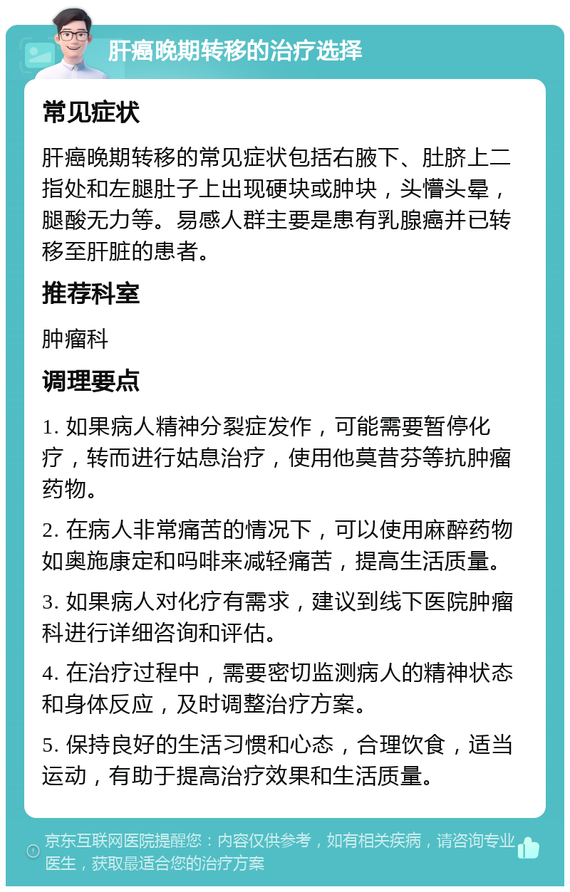 肝癌晚期转移的治疗选择 常见症状 肝癌晚期转移的常见症状包括右腋下、肚脐上二指处和左腿肚子上出现硬块或肿块，头懵头晕，腿酸无力等。易感人群主要是患有乳腺癌并已转移至肝脏的患者。 推荐科室 肿瘤科 调理要点 1. 如果病人精神分裂症发作，可能需要暂停化疗，转而进行姑息治疗，使用他莫昔芬等抗肿瘤药物。 2. 在病人非常痛苦的情况下，可以使用麻醉药物如奥施康定和吗啡来减轻痛苦，提高生活质量。 3. 如果病人对化疗有需求，建议到线下医院肿瘤科进行详细咨询和评估。 4. 在治疗过程中，需要密切监测病人的精神状态和身体反应，及时调整治疗方案。 5. 保持良好的生活习惯和心态，合理饮食，适当运动，有助于提高治疗效果和生活质量。