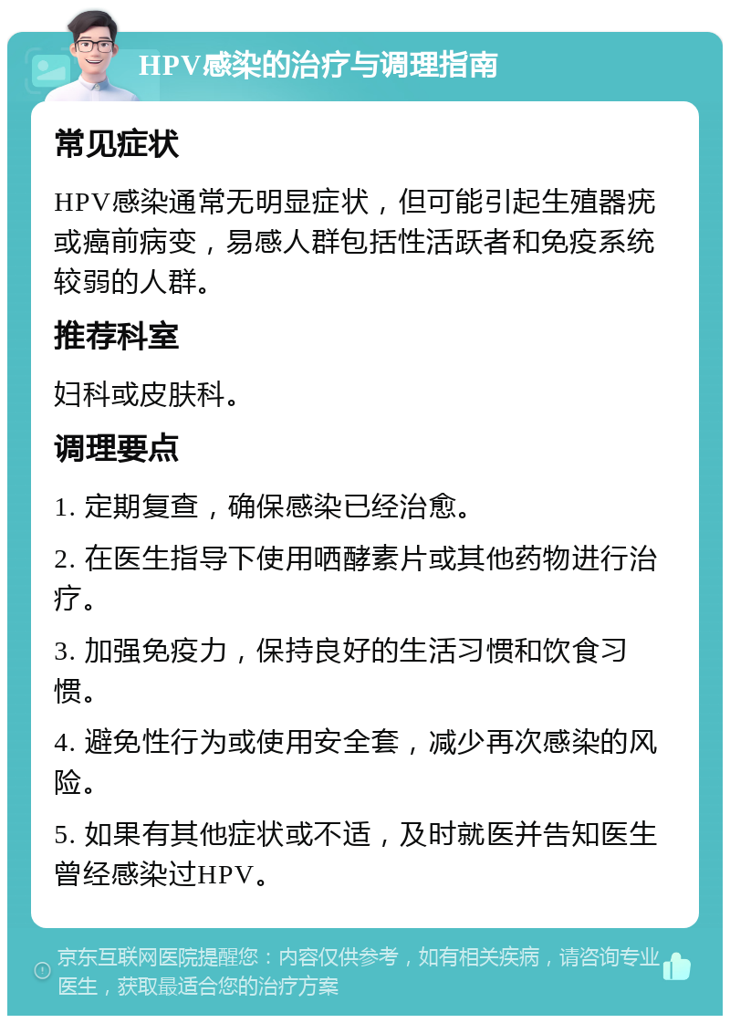 HPV感染的治疗与调理指南 常见症状 HPV感染通常无明显症状，但可能引起生殖器疣或癌前病变，易感人群包括性活跃者和免疫系统较弱的人群。 推荐科室 妇科或皮肤科。 调理要点 1. 定期复查，确保感染已经治愈。 2. 在医生指导下使用哂酵素片或其他药物进行治疗。 3. 加强免疫力，保持良好的生活习惯和饮食习惯。 4. 避免性行为或使用安全套，减少再次感染的风险。 5. 如果有其他症状或不适，及时就医并告知医生曾经感染过HPV。