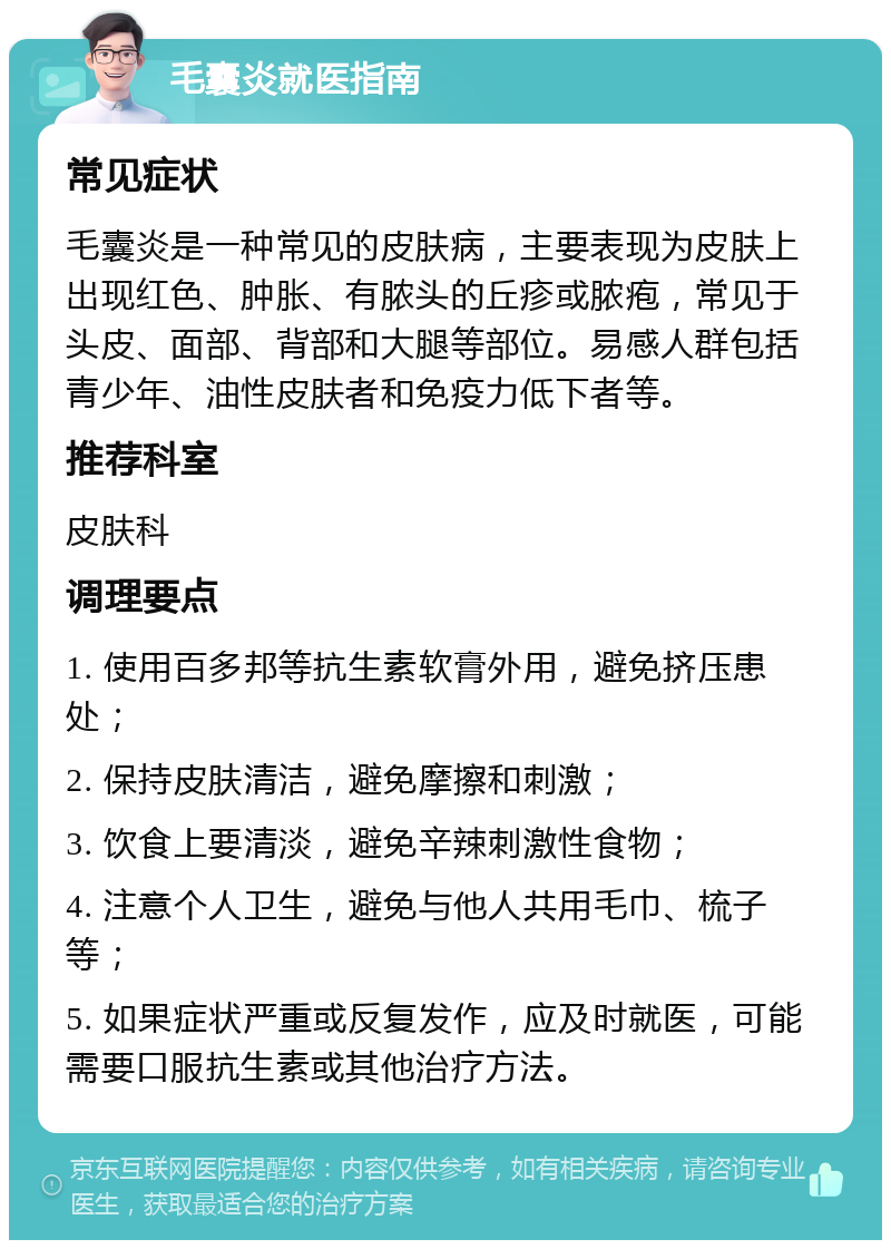 毛囊炎就医指南 常见症状 毛囊炎是一种常见的皮肤病，主要表现为皮肤上出现红色、肿胀、有脓头的丘疹或脓疱，常见于头皮、面部、背部和大腿等部位。易感人群包括青少年、油性皮肤者和免疫力低下者等。 推荐科室 皮肤科 调理要点 1. 使用百多邦等抗生素软膏外用，避免挤压患处； 2. 保持皮肤清洁，避免摩擦和刺激； 3. 饮食上要清淡，避免辛辣刺激性食物； 4. 注意个人卫生，避免与他人共用毛巾、梳子等； 5. 如果症状严重或反复发作，应及时就医，可能需要口服抗生素或其他治疗方法。