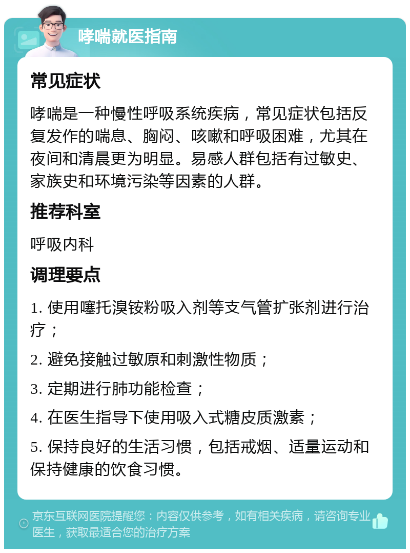 哮喘就医指南 常见症状 哮喘是一种慢性呼吸系统疾病，常见症状包括反复发作的喘息、胸闷、咳嗽和呼吸困难，尤其在夜间和清晨更为明显。易感人群包括有过敏史、家族史和环境污染等因素的人群。 推荐科室 呼吸内科 调理要点 1. 使用噻托溴铵粉吸入剂等支气管扩张剂进行治疗； 2. 避免接触过敏原和刺激性物质； 3. 定期进行肺功能检查； 4. 在医生指导下使用吸入式糖皮质激素； 5. 保持良好的生活习惯，包括戒烟、适量运动和保持健康的饮食习惯。