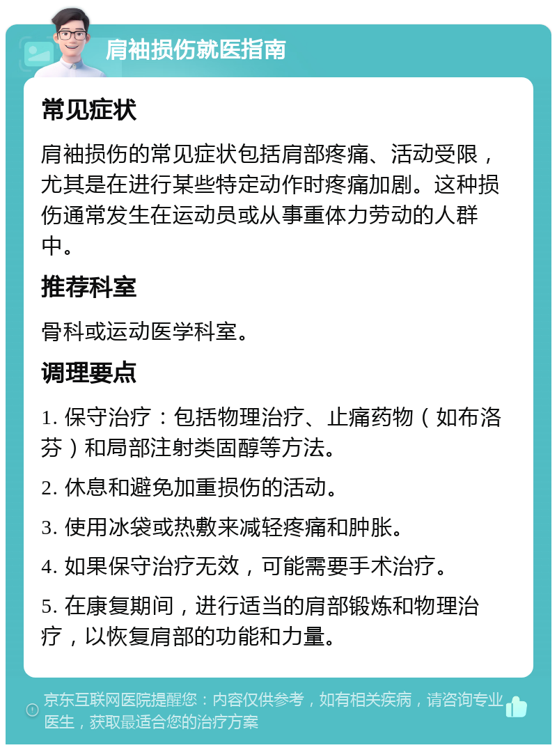 肩袖损伤就医指南 常见症状 肩袖损伤的常见症状包括肩部疼痛、活动受限，尤其是在进行某些特定动作时疼痛加剧。这种损伤通常发生在运动员或从事重体力劳动的人群中。 推荐科室 骨科或运动医学科室。 调理要点 1. 保守治疗：包括物理治疗、止痛药物（如布洛芬）和局部注射类固醇等方法。 2. 休息和避免加重损伤的活动。 3. 使用冰袋或热敷来减轻疼痛和肿胀。 4. 如果保守治疗无效，可能需要手术治疗。 5. 在康复期间，进行适当的肩部锻炼和物理治疗，以恢复肩部的功能和力量。