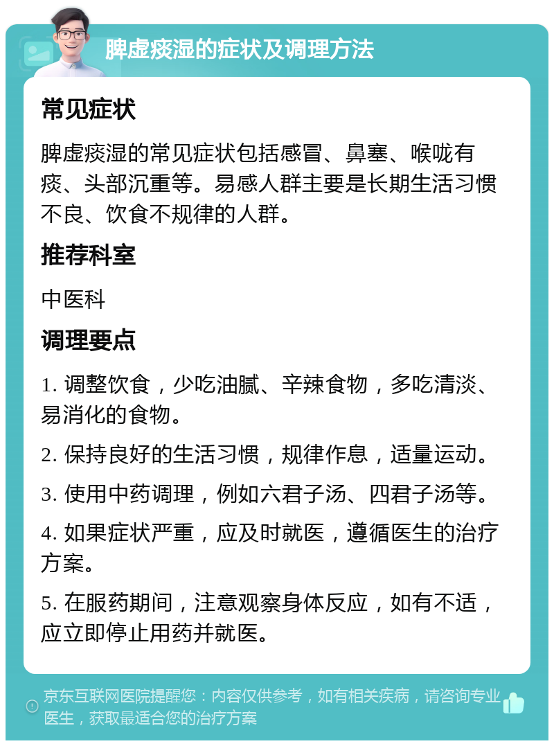 脾虚痰湿的症状及调理方法 常见症状 脾虚痰湿的常见症状包括感冒、鼻塞、喉咙有痰、头部沉重等。易感人群主要是长期生活习惯不良、饮食不规律的人群。 推荐科室 中医科 调理要点 1. 调整饮食，少吃油腻、辛辣食物，多吃清淡、易消化的食物。 2. 保持良好的生活习惯，规律作息，适量运动。 3. 使用中药调理，例如六君子汤、四君子汤等。 4. 如果症状严重，应及时就医，遵循医生的治疗方案。 5. 在服药期间，注意观察身体反应，如有不适，应立即停止用药并就医。