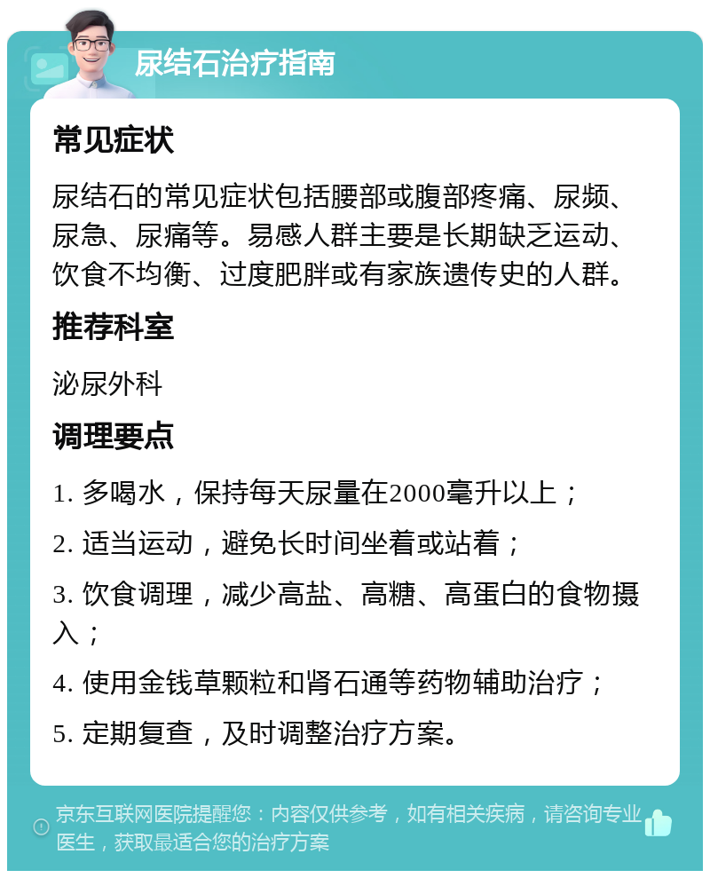 尿结石治疗指南 常见症状 尿结石的常见症状包括腰部或腹部疼痛、尿频、尿急、尿痛等。易感人群主要是长期缺乏运动、饮食不均衡、过度肥胖或有家族遗传史的人群。 推荐科室 泌尿外科 调理要点 1. 多喝水，保持每天尿量在2000毫升以上； 2. 适当运动，避免长时间坐着或站着； 3. 饮食调理，减少高盐、高糖、高蛋白的食物摄入； 4. 使用金钱草颗粒和肾石通等药物辅助治疗； 5. 定期复查，及时调整治疗方案。