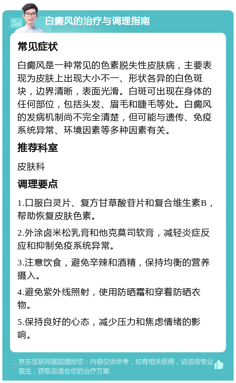 白癜风的治疗与调理指南 常见症状 白癜风是一种常见的色素脱失性皮肤病，主要表现为皮肤上出现大小不一、形状各异的白色斑块，边界清晰，表面光滑。白斑可出现在身体的任何部位，包括头发、眉毛和睫毛等处。白癜风的发病机制尚不完全清楚，但可能与遗传、免疫系统异常、环境因素等多种因素有关。 推荐科室 皮肤科 调理要点 1.口服白灵片、复方甘草酸苷片和复合维生素B，帮助恢复皮肤色素。 2.外涂卤米松乳膏和他克莫司软膏，减轻炎症反应和抑制免疫系统异常。 3.注意饮食，避免辛辣和酒精，保持均衡的营养摄入。 4.避免紫外线照射，使用防晒霜和穿着防晒衣物。 5.保持良好的心态，减少压力和焦虑情绪的影响。