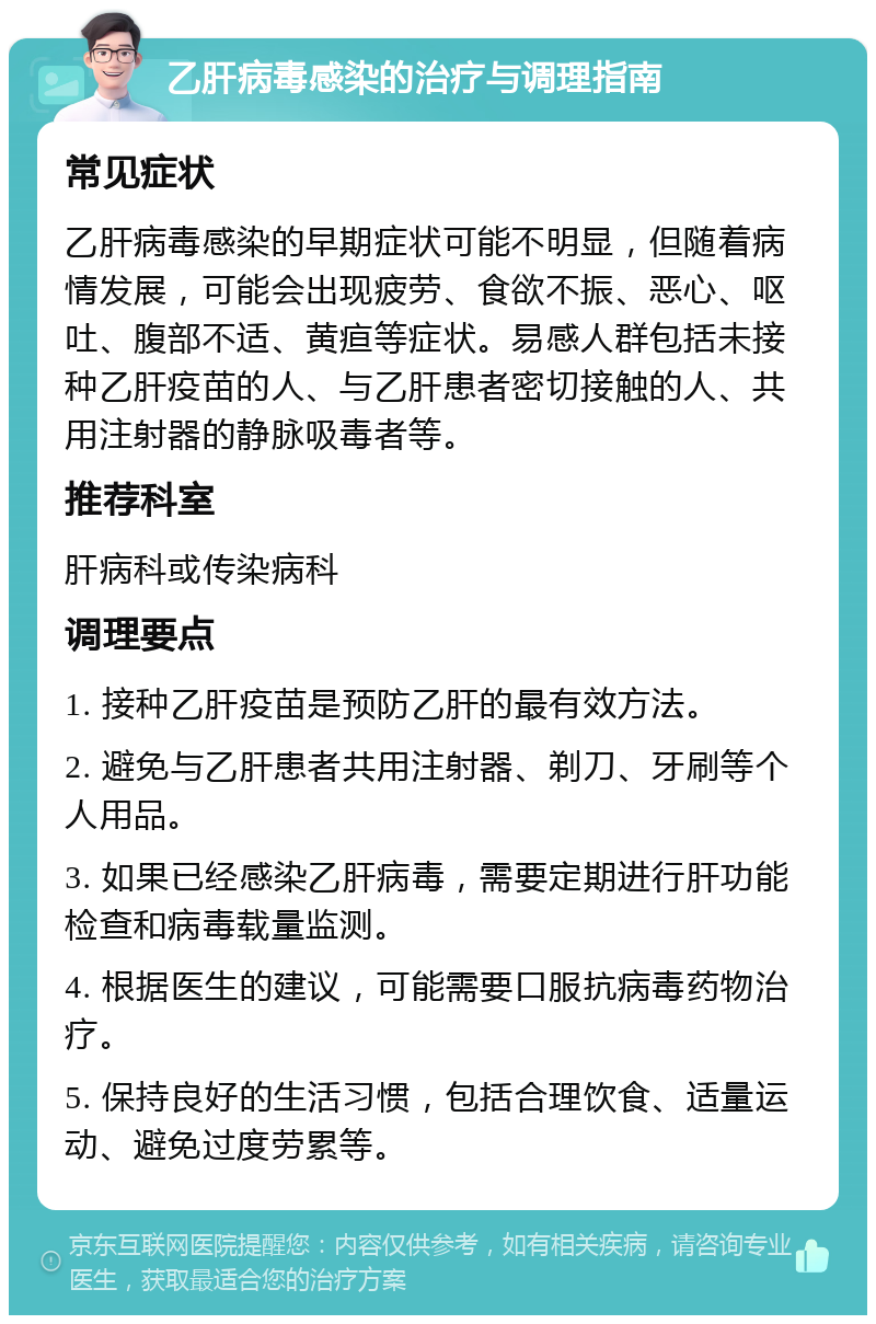 乙肝病毒感染的治疗与调理指南 常见症状 乙肝病毒感染的早期症状可能不明显，但随着病情发展，可能会出现疲劳、食欲不振、恶心、呕吐、腹部不适、黄疸等症状。易感人群包括未接种乙肝疫苗的人、与乙肝患者密切接触的人、共用注射器的静脉吸毒者等。 推荐科室 肝病科或传染病科 调理要点 1. 接种乙肝疫苗是预防乙肝的最有效方法。 2. 避免与乙肝患者共用注射器、剃刀、牙刷等个人用品。 3. 如果已经感染乙肝病毒，需要定期进行肝功能检查和病毒载量监测。 4. 根据医生的建议，可能需要口服抗病毒药物治疗。 5. 保持良好的生活习惯，包括合理饮食、适量运动、避免过度劳累等。