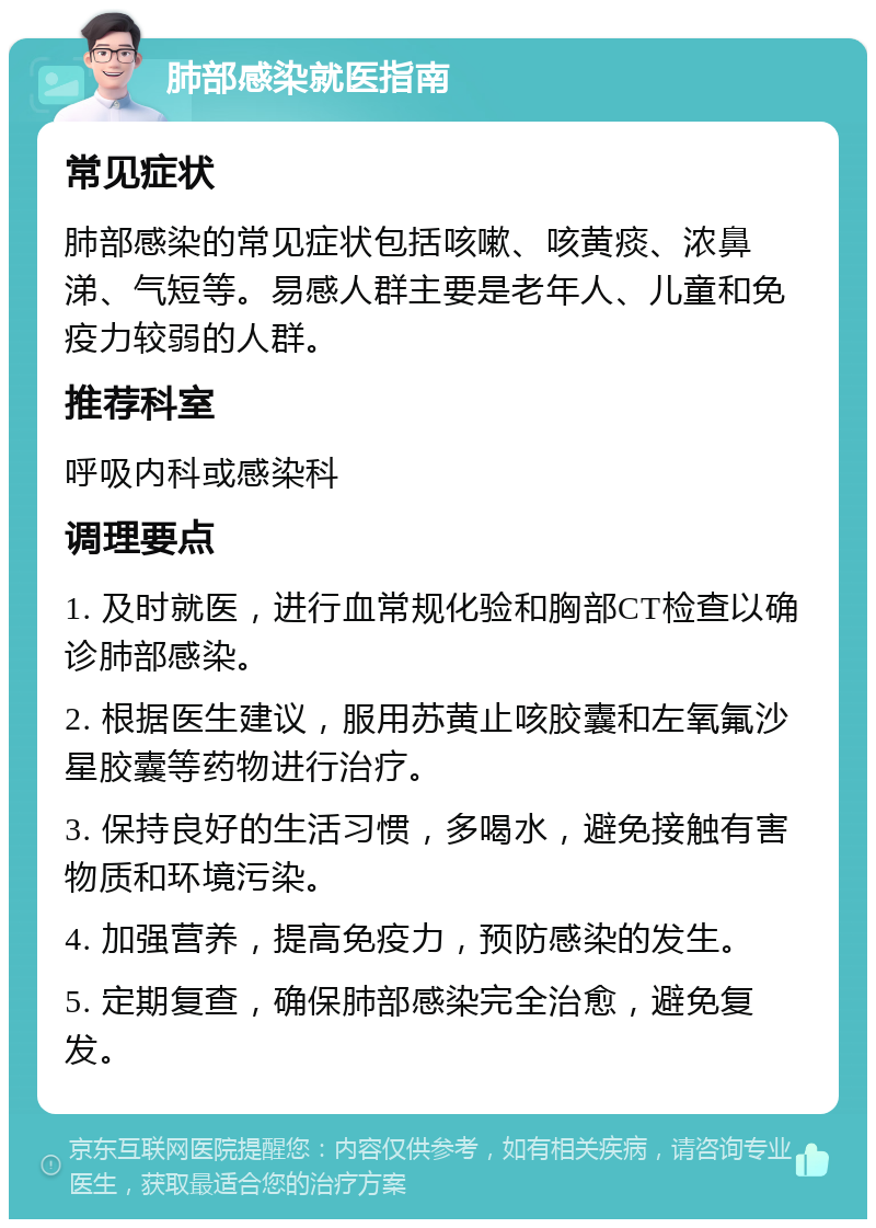 肺部感染就医指南 常见症状 肺部感染的常见症状包括咳嗽、咳黄痰、浓鼻涕、气短等。易感人群主要是老年人、儿童和免疫力较弱的人群。 推荐科室 呼吸内科或感染科 调理要点 1. 及时就医，进行血常规化验和胸部CT检查以确诊肺部感染。 2. 根据医生建议，服用苏黄止咳胶囊和左氧氟沙星胶囊等药物进行治疗。 3. 保持良好的生活习惯，多喝水，避免接触有害物质和环境污染。 4. 加强营养，提高免疫力，预防感染的发生。 5. 定期复查，确保肺部感染完全治愈，避免复发。