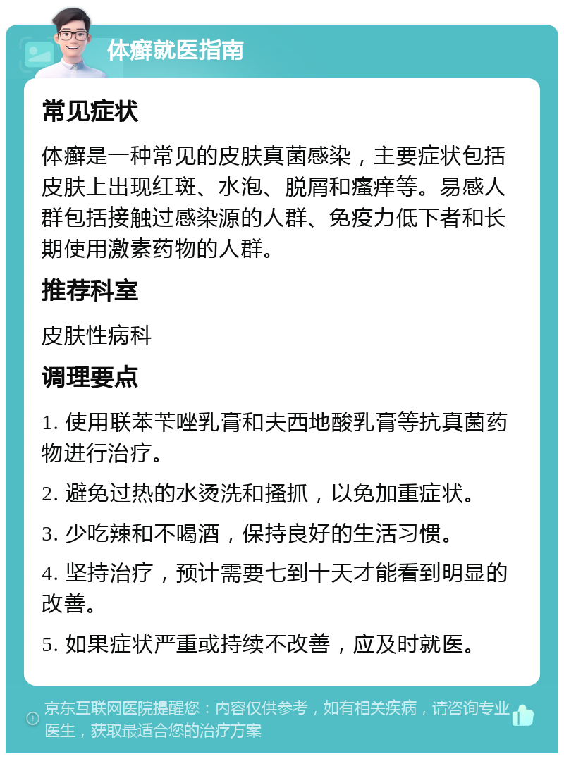 体癣就医指南 常见症状 体癣是一种常见的皮肤真菌感染，主要症状包括皮肤上出现红斑、水泡、脱屑和瘙痒等。易感人群包括接触过感染源的人群、免疫力低下者和长期使用激素药物的人群。 推荐科室 皮肤性病科 调理要点 1. 使用联苯苄唑乳膏和夫西地酸乳膏等抗真菌药物进行治疗。 2. 避免过热的水烫洗和搔抓，以免加重症状。 3. 少吃辣和不喝酒，保持良好的生活习惯。 4. 坚持治疗，预计需要七到十天才能看到明显的改善。 5. 如果症状严重或持续不改善，应及时就医。