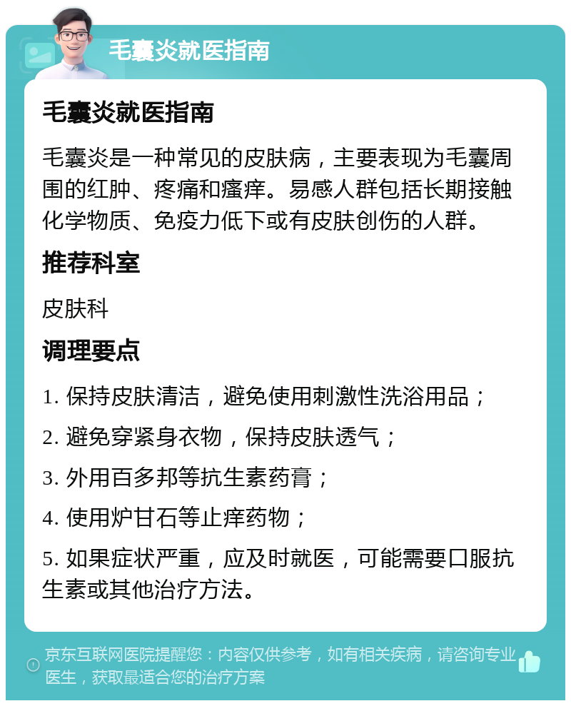 毛囊炎就医指南 毛囊炎就医指南 毛囊炎是一种常见的皮肤病，主要表现为毛囊周围的红肿、疼痛和瘙痒。易感人群包括长期接触化学物质、免疫力低下或有皮肤创伤的人群。 推荐科室 皮肤科 调理要点 1. 保持皮肤清洁，避免使用刺激性洗浴用品； 2. 避免穿紧身衣物，保持皮肤透气； 3. 外用百多邦等抗生素药膏； 4. 使用炉甘石等止痒药物； 5. 如果症状严重，应及时就医，可能需要口服抗生素或其他治疗方法。