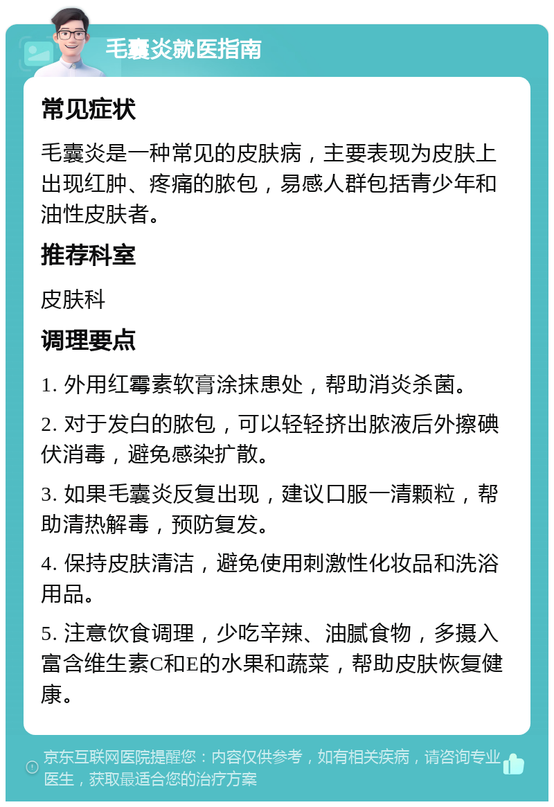 毛囊炎就医指南 常见症状 毛囊炎是一种常见的皮肤病，主要表现为皮肤上出现红肿、疼痛的脓包，易感人群包括青少年和油性皮肤者。 推荐科室 皮肤科 调理要点 1. 外用红霉素软膏涂抹患处，帮助消炎杀菌。 2. 对于发白的脓包，可以轻轻挤出脓液后外擦碘伏消毒，避免感染扩散。 3. 如果毛囊炎反复出现，建议口服一清颗粒，帮助清热解毒，预防复发。 4. 保持皮肤清洁，避免使用刺激性化妆品和洗浴用品。 5. 注意饮食调理，少吃辛辣、油腻食物，多摄入富含维生素C和E的水果和蔬菜，帮助皮肤恢复健康。