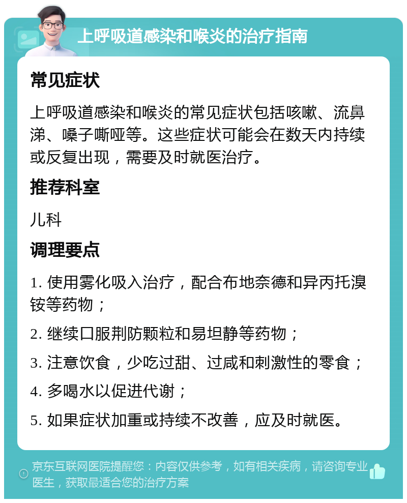 上呼吸道感染和喉炎的治疗指南 常见症状 上呼吸道感染和喉炎的常见症状包括咳嗽、流鼻涕、嗓子嘶哑等。这些症状可能会在数天内持续或反复出现，需要及时就医治疗。 推荐科室 儿科 调理要点 1. 使用雾化吸入治疗，配合布地奈德和异丙托溴铵等药物； 2. 继续口服荆防颗粒和易坦静等药物； 3. 注意饮食，少吃过甜、过咸和刺激性的零食； 4. 多喝水以促进代谢； 5. 如果症状加重或持续不改善，应及时就医。