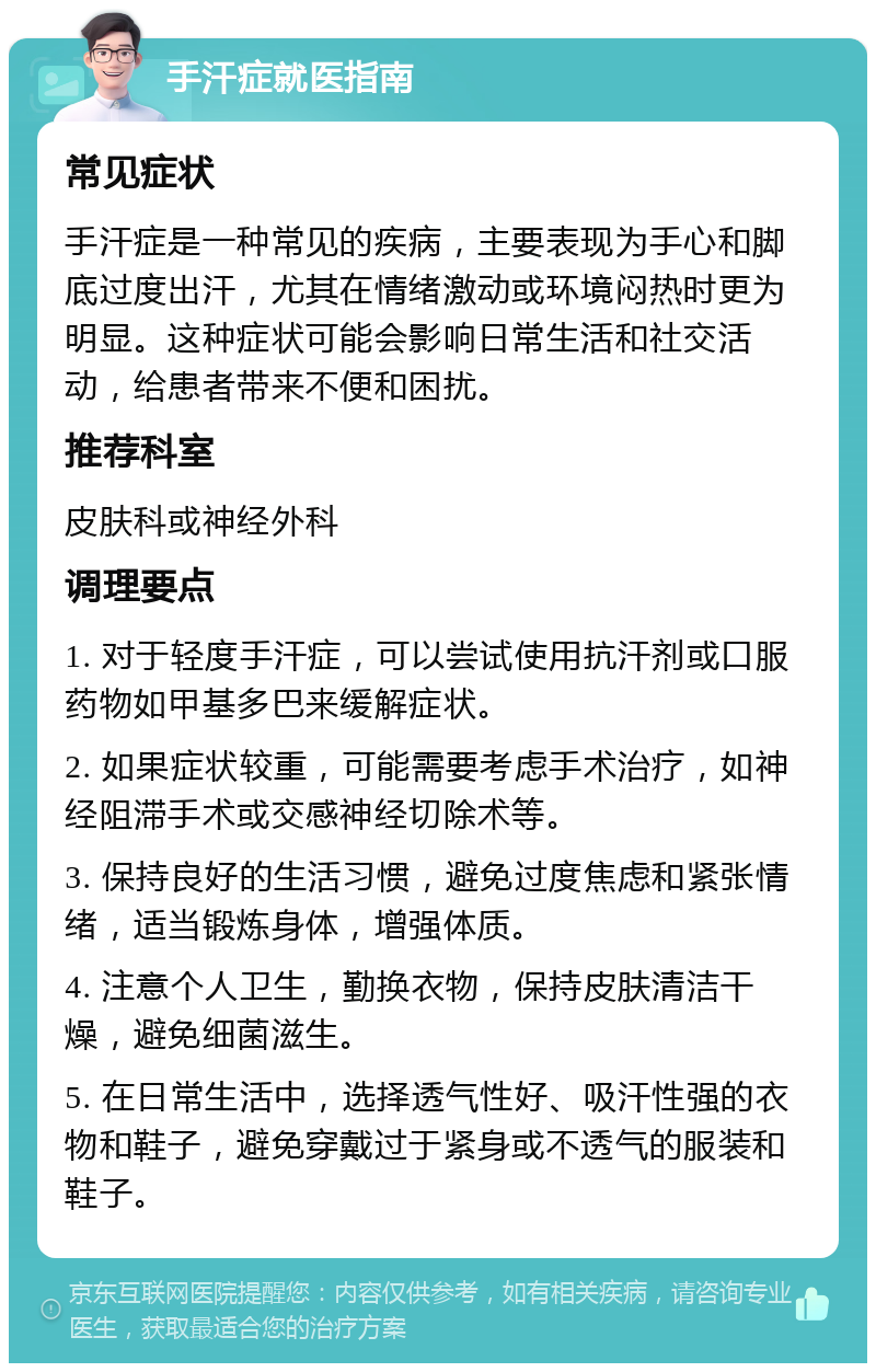 手汗症就医指南 常见症状 手汗症是一种常见的疾病，主要表现为手心和脚底过度出汗，尤其在情绪激动或环境闷热时更为明显。这种症状可能会影响日常生活和社交活动，给患者带来不便和困扰。 推荐科室 皮肤科或神经外科 调理要点 1. 对于轻度手汗症，可以尝试使用抗汗剂或口服药物如甲基多巴来缓解症状。 2. 如果症状较重，可能需要考虑手术治疗，如神经阻滞手术或交感神经切除术等。 3. 保持良好的生活习惯，避免过度焦虑和紧张情绪，适当锻炼身体，增强体质。 4. 注意个人卫生，勤换衣物，保持皮肤清洁干燥，避免细菌滋生。 5. 在日常生活中，选择透气性好、吸汗性强的衣物和鞋子，避免穿戴过于紧身或不透气的服装和鞋子。