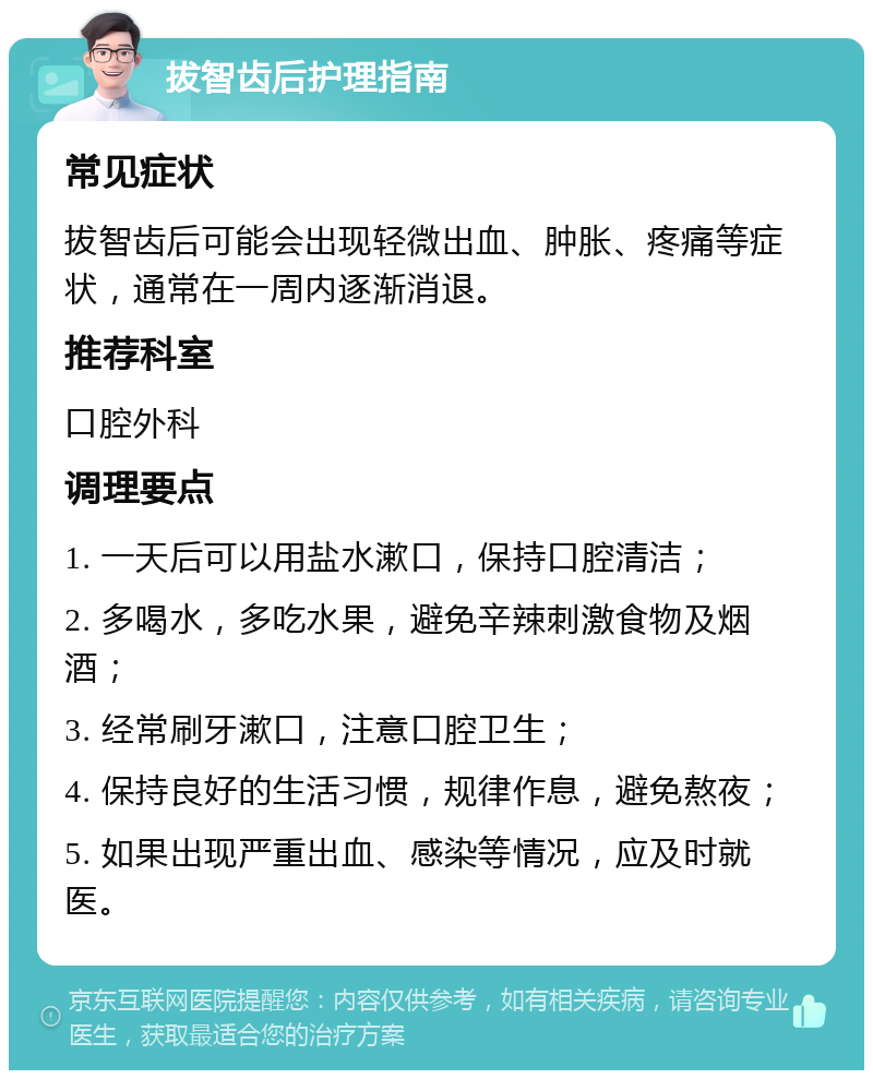 拔智齿后护理指南 常见症状 拔智齿后可能会出现轻微出血、肿胀、疼痛等症状，通常在一周内逐渐消退。 推荐科室 口腔外科 调理要点 1. 一天后可以用盐水漱口，保持口腔清洁； 2. 多喝水，多吃水果，避免辛辣刺激食物及烟酒； 3. 经常刷牙漱口，注意口腔卫生； 4. 保持良好的生活习惯，规律作息，避免熬夜； 5. 如果出现严重出血、感染等情况，应及时就医。