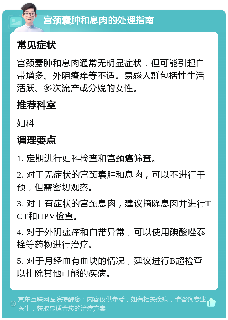 宫颈囊肿和息肉的处理指南 常见症状 宫颈囊肿和息肉通常无明显症状，但可能引起白带增多、外阴瘙痒等不适。易感人群包括性生活活跃、多次流产或分娩的女性。 推荐科室 妇科 调理要点 1. 定期进行妇科检查和宫颈癌筛查。 2. 对于无症状的宫颈囊肿和息肉，可以不进行干预，但需密切观察。 3. 对于有症状的宫颈息肉，建议摘除息肉并进行TCT和HPV检查。 4. 对于外阴瘙痒和白带异常，可以使用碘酸唑泰栓等药物进行治疗。 5. 对于月经血有血块的情况，建议进行B超检查以排除其他可能的疾病。