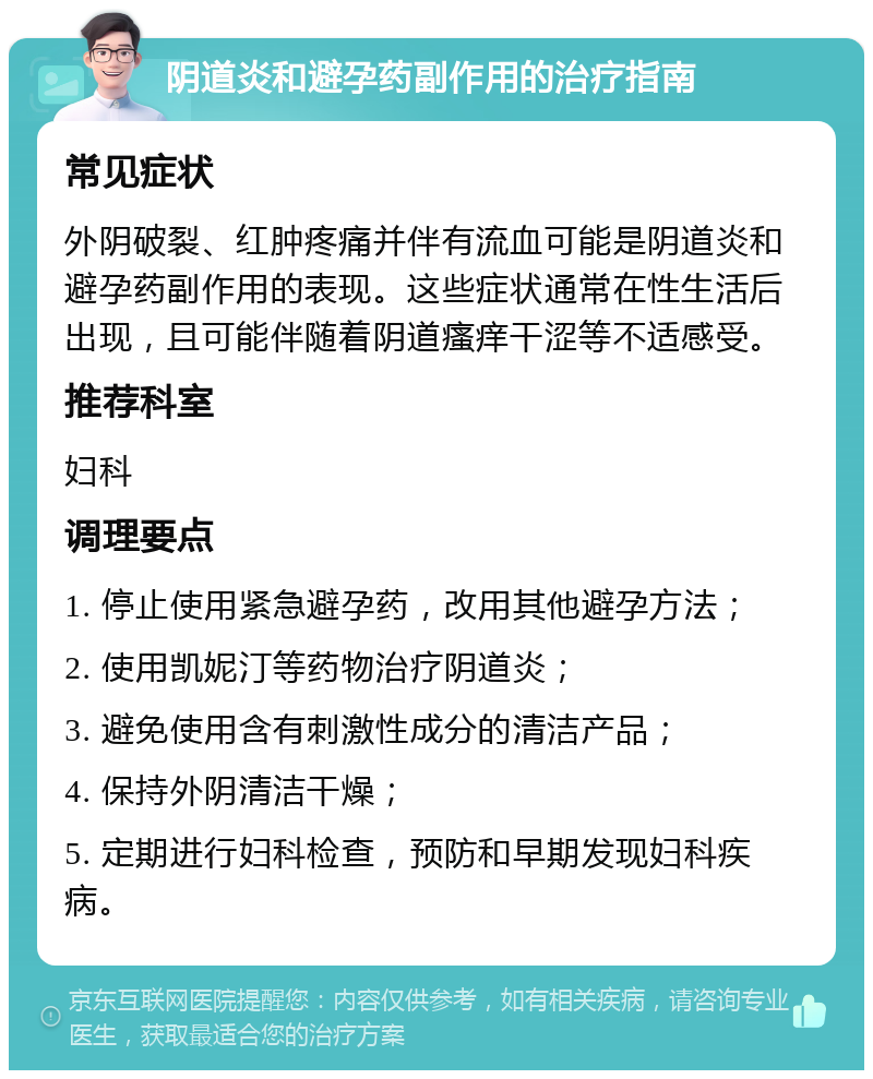 阴道炎和避孕药副作用的治疗指南 常见症状 外阴破裂、红肿疼痛并伴有流血可能是阴道炎和避孕药副作用的表现。这些症状通常在性生活后出现，且可能伴随着阴道瘙痒干涩等不适感受。 推荐科室 妇科 调理要点 1. 停止使用紧急避孕药，改用其他避孕方法； 2. 使用凯妮汀等药物治疗阴道炎； 3. 避免使用含有刺激性成分的清洁产品； 4. 保持外阴清洁干燥； 5. 定期进行妇科检查，预防和早期发现妇科疾病。