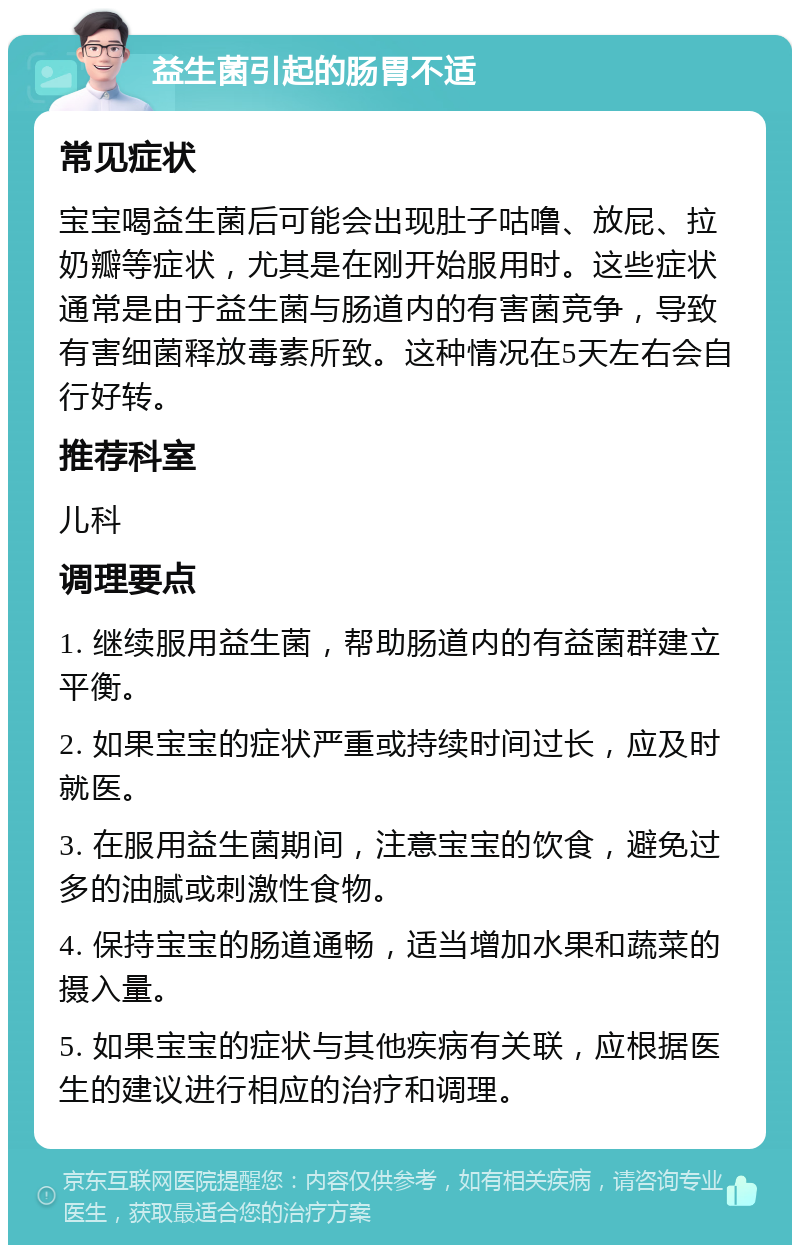 益生菌引起的肠胃不适 常见症状 宝宝喝益生菌后可能会出现肚子咕噜、放屁、拉奶瓣等症状，尤其是在刚开始服用时。这些症状通常是由于益生菌与肠道内的有害菌竞争，导致有害细菌释放毒素所致。这种情况在5天左右会自行好转。 推荐科室 儿科 调理要点 1. 继续服用益生菌，帮助肠道内的有益菌群建立平衡。 2. 如果宝宝的症状严重或持续时间过长，应及时就医。 3. 在服用益生菌期间，注意宝宝的饮食，避免过多的油腻或刺激性食物。 4. 保持宝宝的肠道通畅，适当增加水果和蔬菜的摄入量。 5. 如果宝宝的症状与其他疾病有关联，应根据医生的建议进行相应的治疗和调理。