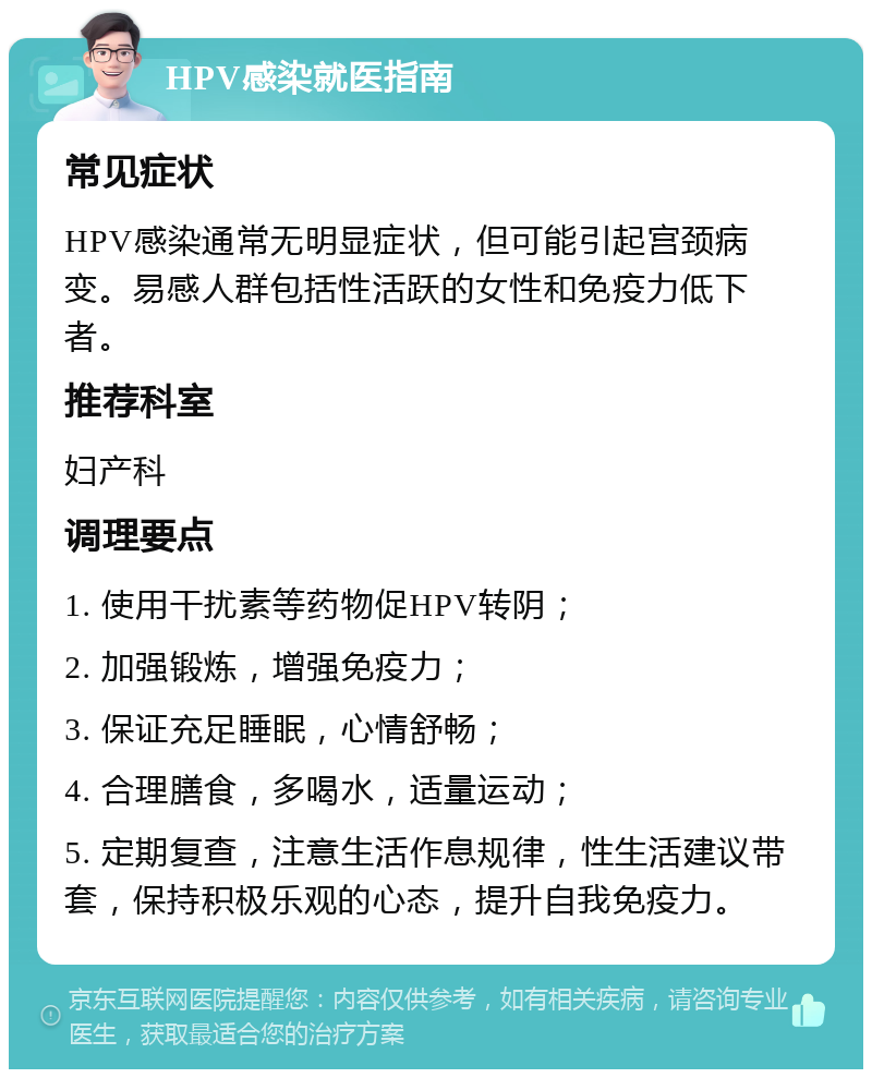 HPV感染就医指南 常见症状 HPV感染通常无明显症状，但可能引起宫颈病变。易感人群包括性活跃的女性和免疫力低下者。 推荐科室 妇产科 调理要点 1. 使用干扰素等药物促HPV转阴； 2. 加强锻炼，增强免疫力； 3. 保证充足睡眠，心情舒畅； 4. 合理膳食，多喝水，适量运动； 5. 定期复查，注意生活作息规律，性生活建议带套，保持积极乐观的心态，提升自我免疫力。