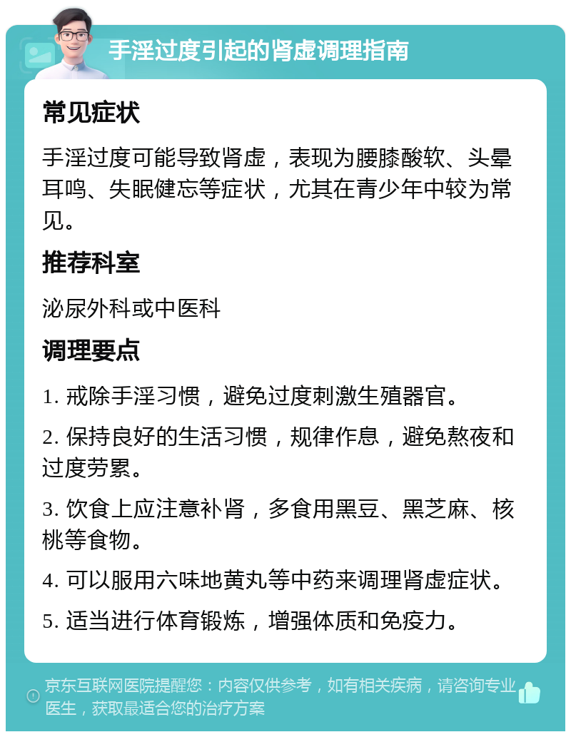 手淫过度引起的肾虚调理指南 常见症状 手淫过度可能导致肾虚，表现为腰膝酸软、头晕耳鸣、失眠健忘等症状，尤其在青少年中较为常见。 推荐科室 泌尿外科或中医科 调理要点 1. 戒除手淫习惯，避免过度刺激生殖器官。 2. 保持良好的生活习惯，规律作息，避免熬夜和过度劳累。 3. 饮食上应注意补肾，多食用黑豆、黑芝麻、核桃等食物。 4. 可以服用六味地黄丸等中药来调理肾虚症状。 5. 适当进行体育锻炼，增强体质和免疫力。