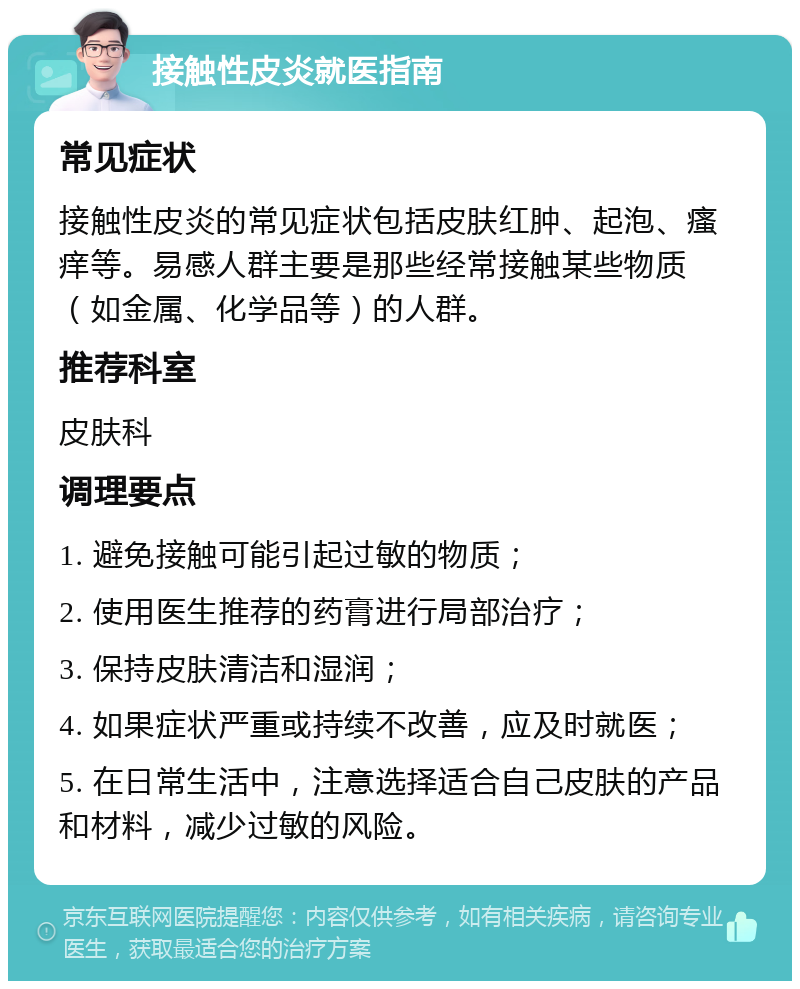 接触性皮炎就医指南 常见症状 接触性皮炎的常见症状包括皮肤红肿、起泡、瘙痒等。易感人群主要是那些经常接触某些物质（如金属、化学品等）的人群。 推荐科室 皮肤科 调理要点 1. 避免接触可能引起过敏的物质； 2. 使用医生推荐的药膏进行局部治疗； 3. 保持皮肤清洁和湿润； 4. 如果症状严重或持续不改善，应及时就医； 5. 在日常生活中，注意选择适合自己皮肤的产品和材料，减少过敏的风险。