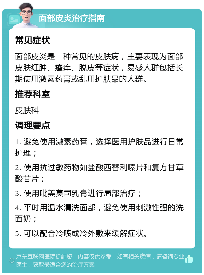 面部皮炎治疗指南 常见症状 面部皮炎是一种常见的皮肤病，主要表现为面部皮肤红肿、瘙痒、脱皮等症状，易感人群包括长期使用激素药膏或乱用护肤品的人群。 推荐科室 皮肤科 调理要点 1. 避免使用激素药膏，选择医用护肤品进行日常护理； 2. 使用抗过敏药物如盐酸西替利嗪片和复方甘草酸苷片； 3. 使用吡美莫司乳膏进行局部治疗； 4. 平时用温水清洗面部，避免使用刺激性强的洗面奶； 5. 可以配合冷喷或冷外敷来缓解症状。